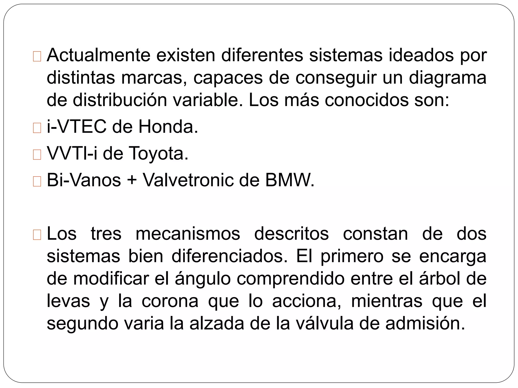 Actualmente existen diferentes sistemas ideados por
distintas marcas, capaces de conseguir un diagrama
de distribución variable. Los más conocidos son:
i-VTEC de Honda.
VVTl-i de Toyota.
Bi-Vanos + Valvetronic de BMW.
Los tres mecanismos descritos constan de dos
sistemas bien diferenciados. El primero se encarga
de modificar el ángulo comprendido entre el árbol de
levas y la corona que lo acciona, mientras que el
segundo varia la alzada de la válvula de admisión.
 