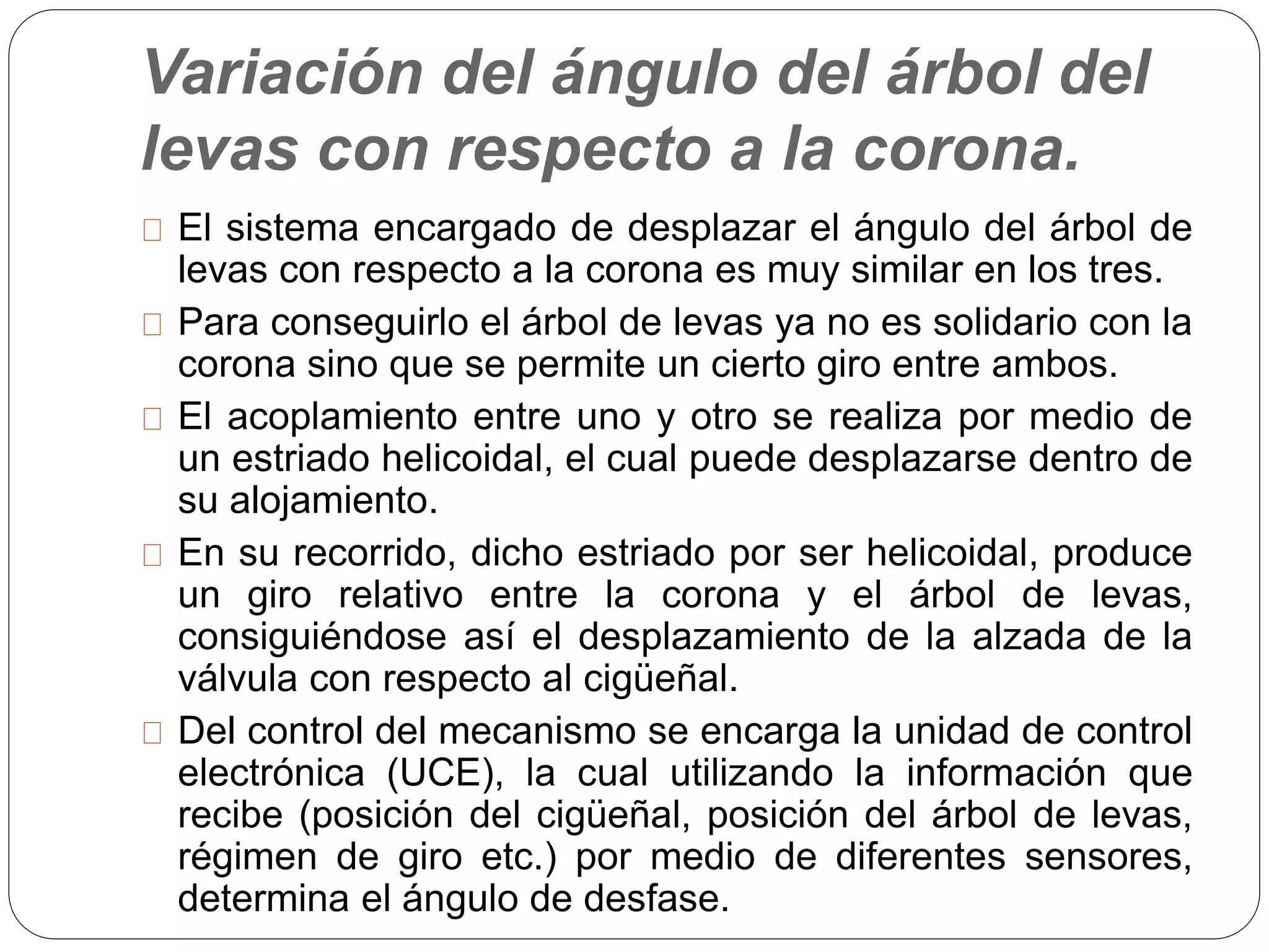 Variación del ángulo del árbol del
levas con respecto a la corona.
El sistema encargado de desplazar el ángulo del árbol de
levas con respecto a la corona es muy similar en los tres.
Para conseguirlo el árbol de levas ya no es solidario con la
corona sino que se permite un cierto giro entre ambos.
El acoplamiento entre uno y otro se realiza por medio de
un estriado helicoidal, el cual puede desplazarse dentro de
su alojamiento.
En su recorrido, dicho estriado por ser helicoidal, produce
un giro relativo entre la corona y el árbol de levas,
consiguiéndose así el desplazamiento de la alzada de la
válvula con respecto al cigüeñal.
Del control del mecanismo se encarga la unidad de control
electrónica (UCE), la cual utilizando la información que
recibe (posición del cigüeñal, posición del árbol de levas,
régimen de giro etc.) por medio de diferentes sensores,
determina el ángulo de desfase.
 