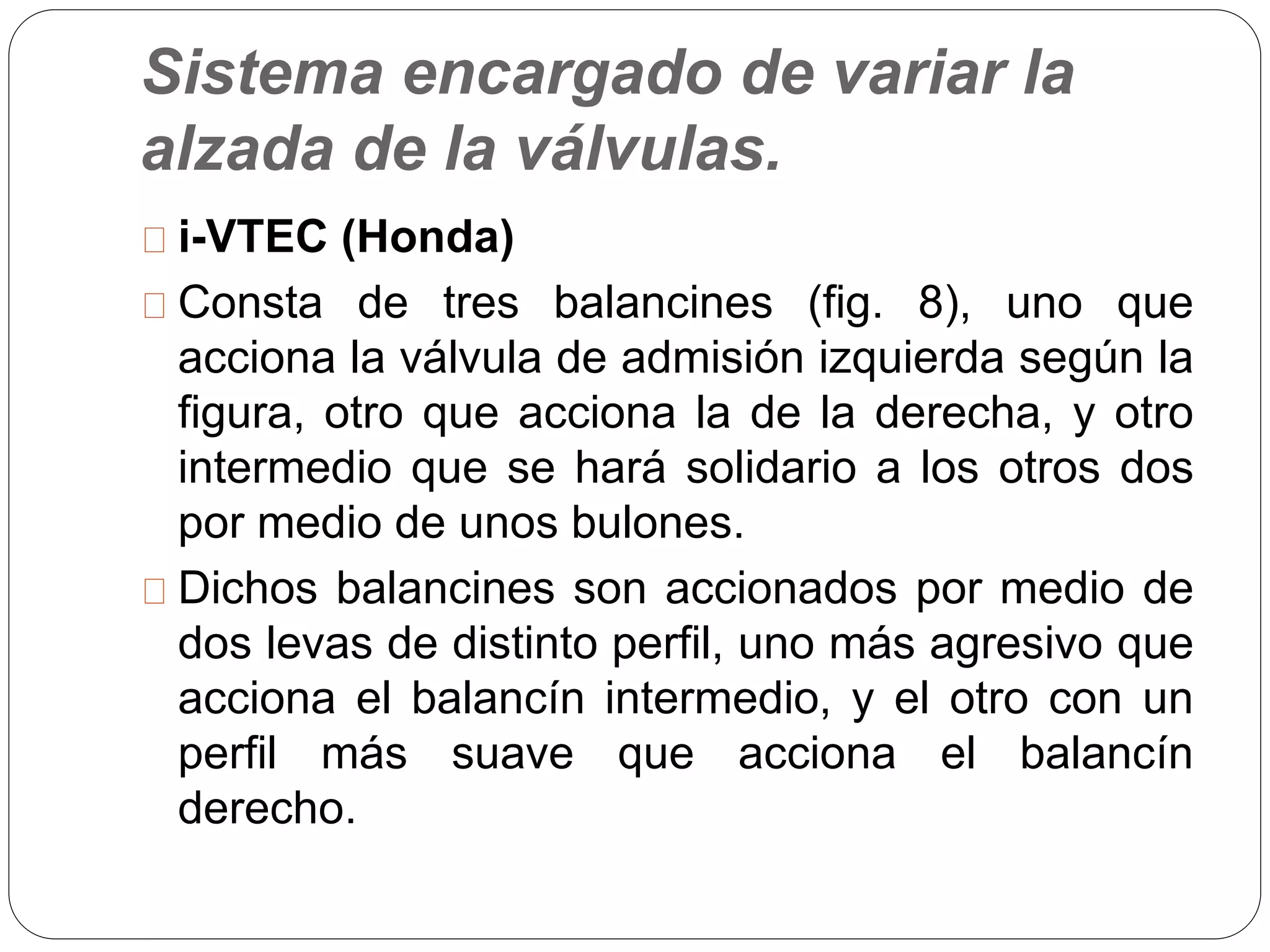 Sistema encargado de variar la
alzada de la válvulas.
i-VTEC (Honda)
Consta de tres balancines (fig. 8), uno que
acciona la válvula de admisión izquierda según la
figura, otro que acciona la de la derecha, y otro
intermedio que se hará solidario a los otros dos
por medio de unos bulones.
Dichos balancines son accionados por medio de
dos levas de distinto perfil, uno más agresivo que
acciona el balancín intermedio, y el otro con un
perfil más suave que acciona el balancín
derecho.
 