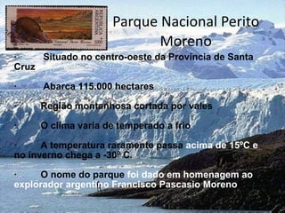 Parque Nacional Perito Moreno ·  Situado no centro-oeste da Província de Santa Cruz ·  Abarca 115.000 hectares ·  Região montanhosa cortada por vales ·  O clima varia de temperado a frio ·  A temperatura raramente passa  acima de 15ºC e  no inverno chega a -30º C. ·  O nome do parque  foi dado em homenagem ao explorador argentino Francisco Pascasio Moreno 