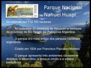 Parque Nacional Nahuel Huapi Se estende por 712 160 hectares ·  Ao sudoeste da província de Neuquén e noroeste da província de Rio Negro, na Patagônia Argentina. ·  O parque é o mais antigo dos parques nacionais argentinos. ·  Criado em 1934 por Francisco Pascasio Moreno ·  O parque apresenta três ambientes claramente distintos: o altoandino, o bosque úmido e a estepe patagônica. 