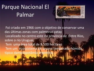 Parque Nacional El Palmar Foi criado em 1966 com o objetivo de conservar uma das últimas zonas com palmeiras yatay Localizado no centro-este da província de  Entre Ríos, sobre o rio Uruguai,  Tem  uma área total de 8.500 hectares  Tem um  ecossistema de savana temperada-húmida, típico damesopotâmia argentina.  