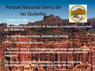 Parque Nacional Sierra de las Quijadas * Criado em 1991 * Se encontra na provincia de San Luis, e comprende uma área de 150.000 ha. * A vegetaçcao é escassa, abundan os cactos * Tem uma fauna abundante. * Ao oeste corre o rio Desaguadero que criou uma inundaçap, ende se econtram bosques e plantas que toleram ambientes salgados. * O clima é continental muito seco, com uma acentuada amplitude térmica, tanto estacional como diária. 