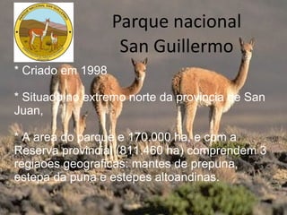 Parque nacional San Guillermo * Criado em 1998 * Situado no extremo norte da provincia de San Juan, * A area do parque e 170.000 ha, e com a Reserva provincial (811.460 ha) comprendem 3 regiaoes geograficas: mantes de prepuna, estepa da puna e estepes altoandinas. 