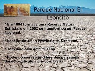 Parque Nacional El Leoncito * Em 1994 formava uma Reserva Natural Estricta, e em 2002 se transformou em Parque Nacional. * Localizado em la Provincia de San Juan. * Tem uma área de 76.000 ha. * Podem observar-se diferentes paisagens, desde o vale até a pré-cordilheira. 