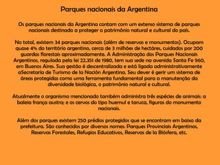 Parques nacionais da Argentina Os parques nacionais da Argentina contam com um extenso sistema de parques nacionais destinado a proteger o patrimônio natural e cultural do país. No total, existem 34 parques nacionais (além de reservas e monumentos). Ocupam quase 4% do território argentino, cerca de 3 milhões de hectáres, cuidados por 200 guardas florestais aproximadamente. A Administração dos Parques Nacionais Argentinos, regulada pela lei 22.351 de 1980, tem sua sede na avenida Santa Fe 960, em Buenos Aires. Sua gestão é descentralizada e está ligada administrativamente aSecretaría de Turismo de la Nación Argentina. Seu dever é gerir um sistema de áreas protegidas como uma ferramenta fundamental para a manutenção da diversidade biológica, o patrimônio natural e cultural. Atualmente o organismo mencionado também administra três espécies de animais: a baleia frança austra; e os cervos do tipo huemul e taruca, figuras do monumento nacionais. Além dos parques existem 250 prédios protegidos que se encontram em baixo da prefeitura. São conhecidos por diversos nomes: Parques Provinciais Argentinos, Reservas Forestales, Refugios Educativos, Reservas de la Biósfera, etc. 