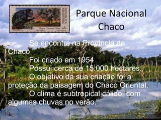 Parque Nacional Chaco ·  Se encontra na Província de Chaco ·  Foi criado em 1954 ·  Possui cerca de 15.000 hectares. ·  O objetivo da sua criação foi a proteção da paisagem do Chaco Oriental. ·  O clima é subtropical cálido, com algumas chuvas no verão. 