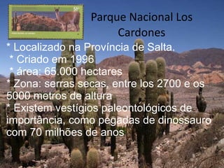 Parque Nacional Los Cardones * Localizado na Província de Salta. * Criado em 1996 * área: 65.000 hectares  * Zona: serras secas, entre los 2700 e os 5000 metros de altura  * Existem vestígios paleontológicos de importância, como pegadas de dinossauro com 70 milhões de anos 
