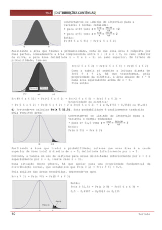 TMA  DISTRIBUIÇÕES CONTÍNUAS
 
10 Bertolo
Analisando a área que traduz a probabilidade, nota-se que essa área é composta por
duas partes, nomeadamente a área compreendida entre z = -2 e z = 0, no ramo inferior
da curva, e pela área delimitada z = 0 e z = 2, no ramo superior. Em termos de
probabilidade, tem-se:
Pr(49 ≤ x ≤ 51) = Pr(-2 ≤ z ≤ 2) = Pr(-2 ≤ z ≤ 0) + Pr(0 ≤ z ≤ 2) =
(propriedade da simetria)
= Pr(0 ≤ z ≤ 2) + Pr(0 ≤ z ≤ 2) = 2 x Pr(0 ≤ z ≤ 2) = 2 x 0,4772 = 0,9544 ou 95,44%
d) Pretende-se calcular Pr(x ≥ 51,5). Esta probabilidade é graficamente traduzida
pela seguinte área:
   
Analisando a área que traduz a probabilidade, nota-se que essa área é a cauda
superior da área total à direita de z = 0, delimitada inferiormente por z = 3.
Contudo, a tabela em uso dá leituras para áreas delimitadas inferiormente por z = 0 e
superiormente por z = zα (neste caso z = 3).
Numa situação deste gênero, há que apelar para uma propriedade fundamental da
distribuição normal, que estabelece que Pr(x ≥ μ) = Pr(z ≥ 0) = 0,5.
Pela análise das áreas envolvidas, depreende-se que:
Pr(z ≥ 3) = Pr(z ≥0) - Pr(0 ≤ z ≤ 3)
 
Convertam-se os limites do intervalo para a
variável z normal reduzida:
• para x=49 vem:  
 
 
 
,
  2
• para x=51 vem:  
 
 
 
,
 2
Então:
Pr(49 ≤ x ≤ 51) = Pr(-2 ≤ z ≤ 2)
Pr(-2 ≤ z ≤ 2) = Pr(-2 ≤ z ≤ 0) + Pr(0 ≤ z ≤ 2)
Como a tabela só permite a leitura direta de
Pr(0 ≤ z ≤ 2), há que transformar, pela
propriedade da simetria, a área abaixo de z = 0
numa área equivalente acima de z = 0.
Fica então:
Convertam-se os limites do intervalo para a
variável z normal reduzida:
• para x= 51,5 vem:  
 
 
,  
,
 3
Então:
Pr(x ≥ 51) = Prz ≥ 2)
Então:
Pr(x ≥ 51,5) = Pr(z ≥ 0) – Pr(0 ≤ z ≤ 3) =
0,5 – 0,4987 = 0,0013 ou 0,13%
 