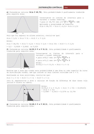 DISTRIBUIÇÕES CONTÍNUAS TMA 
 
Bertolo 11
e) Pretende-se calcular Pr(x ≤ 48,75). Esta probabilidade é graficamente traduzida
pela seguinte área:
 
Pelo que foi exposto na alínea anterior, conclui-se que:
Pr(z ≤ 2,5) = Pr(z ≥ 0) - Pr(0 ≤ z ≤ 2,5)
Então:
Pr(x ≤ 48,75) = Pr(z ≤ -2,5) = Pr(z ≥ 2,5) = Pr(z ≥0) - Pr(0 ≤ z ≤ 2,5)
= 0,5 – 0,4938 = 0,0062 ou 0,62%
f) Pretende-se calcular Pr(50,5 ≤ x ≤ 51,5). Esta probabilidade é graficamente
traduzida pela seguinte área:
 
Note-se que a área que traduz esta probabilidade é uma área no ramo superior da curva
da distribuição normal, sem que contudo os seus limites coincidam com z = 0.
Analisando as área envolvidas, conclui-se que:
Pr(1 ≤ z ≤ 3) = Pr(0 ≤ z ≤ 3) - Pr(0 ≤ z ≤ 1)
Isto é, expressou-se a área a calcular em função da diferença de duas áreas cuja
leitura é direta na tabela.
g) Pretende-se calcular Pr(48,5 ≤ x ≤ 49,5). Esta probabilidade é graficamente
traduzida pela seguinte área:
Convertam-se os limites do intervalo para a
variável z normal reduzida:
• para x= 48,755 vem:  
 
 
,  
,
  2,5
Aplicando a propriedade da simetria:
Pr(x ≤ 48,75) = Pr(z ≤ -2,5)= Pr(z ≥ 2,5)
Convertam-se os limites do intervalo para a
variável z normal reduzida:
• para x=50,5 vem:  
 
 
,  
,
 1
• para x=51,5 vem:  
 
 
,  
,
 3
Então:
Pr(50,5 ≤ x ≤ 51,5) = Pr(1 ≤ z ≤ 3)
Então:
Pr(50,5 ≤ x ≤ 51,5) = Pr(1 ≤ z ≤3) = Pr(0≤z≤3)
- Pr(0 ≤ z ≤1)
= 0,4987 – 0,3413 = 0,1574 ou 15,74%
 