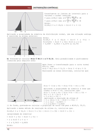 TMA  DISTRIBUIÇÕES CONTÍNUAS
 
12 Bertolo
Aplicando a propriedade da simetria da distribuição normal, vem uma situação análoga
à resolvida na alínea anterior:
h) Pretende-se calcular Pr(x ≤ 48,5 x ≥ 51,5). Esta probabilidade é graficamente
traduzida pela seguinte área:
i) No fundo, pretende-se calcular a proporção de sacos com peso x [49,5, 50,5].
Aplicando o mesmo método de resolução da alínea c), conclui-se que:
Pr(49,5 ≤ x ≤ 50,5) = Pr(-1 ≤ z ≤1) = Pr(-1 ≤ z ≤0) + Pr(0 ≤ z ≤1) =
(propriedade da simetria)
= Pr(0 ≤ z ≤1) + Pr(0 ≤ z ≤1) =
= 2 x Pr(0 ≤ z ≤ 1) =
= 2 x 0,3413 = 0,6826
Então:
Convertam-se os limites do intervalo para a
variável z normal reduzida:
• para x=48,5 vem:  
 
 
,  
,
  3
• para x=49,5 vem:  
 
 
,  
,
  1
Então:
Pr(48,5 ≤ x ≤ 49,5) = Pr(-3 ≤ z ≤ -1)
Então:
Pr(48,5 ≤ x ≤ 49,5) = Pr(-3 ≤ z ≤-1) =
Pr(1≤z≤3) - Pr(0 ≤ z ≤3)- Pr(0 ≤ z ≤ 1)
= 0,4987 – 0,3413 = 0,1574 ou 15,74%
Após fazer a transformação para a curva normal
N(0,1), vem:
Pr(x ≤ 48,5 x ≥ 51,5) = Pr(z ≤ -3 z ≥ 3)
Analisando as áreas envolvidas, conclui-se que:
Pr(z ≤ -3 z ≥3) = Pr(z ≤-3) + Pr( z ≥3)
Aplicando a propriedade da simetria à área que
traduz a Pr(z ≤ -3), conclui-se: que:
Pr(z ≤ -3 z ≥3) = Pr(z ≤-3) + Pr( z ≥3) =
Pr( z ≥ 3) + Pr( z ≥ 3) =
= 2 x Pr( z ≥3) =
(aplicando a resolução da alínea d)
= 2 x [Pr(z ≥ 0) - Pr(0 ≤ z ≤3)] =
= 2 x [0,5 – 0,4987] =
= 2 x 0,0013 = 0,0026
 