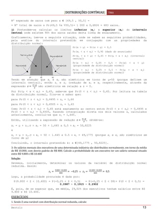 DISTRIBUIÇÕES CONTÍNUAS TMA 
 
Bertolo 13
Nº esperado de sacos com peso x [49,5 , 50,5] =
= Nº total de sacos x Pr(49,5 ≤x ≤50,5)= 1 000 x 0,6826 ≈ 683 sacos.
j) Pretendem-se calcular os limites inferior (x1) e superior (x2) do intervalo
central onde existem 90% dos sacos saídos desta linha de ensacamento.
Graficamente, tem-se a seguinte situação, onde se sabem as seguintes probabilidades,
pela análise do intervalo pretendido em conjugação com as propriedades da
distribuição normal:
Tendo em atenção que x1 e x2 são simétricos em torno de μ=50 (porque definem um
intervalo central), então z1 e z2 (redução de x1 e x2 respectivamente, através da
expressão  
 
são simétricos em relação a z = 0.
Por Pr(μ < x < x2) = 0,45, sabe-se que Pr(0 < z < z2) = 0,45. Por leitura na tabela
da distribuição normal, fica-se a saber que:
para Pr(0 < z < zα) = 0,4495 zα = 1,64
para Pr(0 < z < zα) = 0,4505    zα = 1,65
Como Pr(0 < z < z2) = 0,45 está exatamente ao centro entre Pr(0 < z < zα) = 0,4495 e
Pr(0 < z < zα) = 0,4505, fazendo interpolação direta nos dois valores zα calculados
anteriormente, conclui-se que z2 = 1,645.
Então, utilizando a expressão de redução  
 
, obtém-se:
x2 = μ + z2.σ x2 = 50 + 1,645 x 0,5   x2 = 50,8225
e
x2 = μ + z2.σ   x2 = 50 - 1.645 x 0.5   x1 = 49,1775 (porque x1 e x2 são simétricos em
torno de μ)
Concluindo, o intervalo pretendido é: x [49,1775 , 50,8225].
3. Os salários mensais dos executivos de uma determinada indústria são distribuídos normalmente, em torno da média 
de R$ 10.000, com desvio padrão de R$ 800. Calcule a probabilidade de um executivo ter um salário semanal situado 
entre R$ 9.800 e R$ 10.400 
Solução: 
Devemos, inicialmente, determinar os valores da variável de distribuição normal
reduzida. Assim:
 
. .
  0,25 e  
. .
 0,5
Logo, a probabilidade procurada é dada por:
P(9.800 < Z < 10.400) = P(-0,25 < Z < 0,5) = P(-0,25 < Z < 08)+ P(0 < Z < 0,5) =
0,0987 + 0,1915 = 0,2902
É, pois, de se esperar que, em média, 29,02% dos executivos tenham salários entre R$
9.800 e R$ 10.400.
EXERCÍCIOS  
1. Sendo Z uma variável com distribuição normal reduzida, calcule: 
Pr(x > μ) = Pr(x < μ) = 0,5
Pr(x1 < x < x2) = 0,90 (dado do enunciado)
Pr(x1 < x < μ) = 0,45 = Pr(μ < x < x2) (intervalo
central)
Pr(x < x1) = 0,05 = 0,5 - Pr(x1 < x < μ)
(propriedade da distribuição normal)
Pr(x > x2) = 0,05 = 0,5 - Pr(μ < x < x2)
(propriedade da distribuição normal) 
 