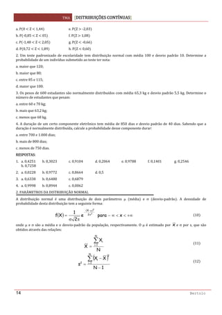 TMA  DISTRIBUIÇÕES CONTÍNUAS
 
14 Bertolo
a. P 0   Z   1,44     e. P Z   ‐2,03
b. P ‐0,85   Z   05     f. P Z   1,08  
c. P ‐1,48   Z   2,05     g. P Z   ‐0,66  
d. P 0,72   Z   1,89     h. P Z   0,60  
2. Um teste padronizado de escolaridade tem distribuição normal com média 100 e desvio padrão 10. Determine a 
probabilidade de um indivíduo submetido ao teste ter nota: 
a. maior que 120; 
b. maior que 80; 
c. entre 85 e 115; 
d. maior que 100. 
3. Os pesos de 600 estudantes são normalmente distribuídos com média 65,3 kg e desvio padrão 5,5 kg. Determine o 
número de estudantes que pesam: 
a. entre 60 e 70 kg; 
b. mais que 63,2 kg; 
c. menos que 68 kg. 
4. A duração de um certo componente eletrônico tem média de 850 dias e desvio padrão de 40 dias. Sabendo que a 
duração é normalmente distribuída, calcule a probabilidade desse componente durar: 
a. entre 700 e 1.000 dias; 
b. mais de 800 dias; 
c. menos de 750 dias. 
RESPOSTAS: 
1.   a. 0,4251  b. 0,3023  c. 0,9104  d. 0,2064  e. 0,9788  f. 0,1401  g. 0,2546       
h. 0,7258 
2.   a. 0,0228  b. 0,9772  c. 0,8664  d. 0,5 
3.   a. 0,6338  b. 0,6480  c. 0,6879 
4.   a. 0,9998  b. 0,8944  c. 0,0062 
2. PARÂMETROS DA DISTRIBUIÇÃO NORMAL 
A  distribuição  normal  é  uma  distribuição  de  dois  parâmetros  μ  média   e  σ  desvio‐padrão .  A  densidade  de 
probabilidade desta distribuição tem a seguinte forma: 
( )
( )
2
2
2
X
e
2
1
Xf σ
μ−
−
πσ
=   +∞<<∞− xpara 10
onde μ e σ são a média e o desvio‐padrão da população, respectivamente. O μ é estimado por  x e σ por s, que são 
obtidos através das relações: 
N
X
X
N
1i
i∑=
=
11
( )
1N
XX
s
N
1i
2
i
2
−
−
=
∑=
12
 
 