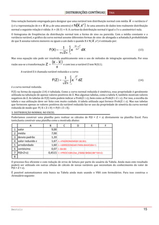 DISTRIBUIÇÕES CONTÍNUAS TMA 
 
Bertolo 15
Uma notação bastante empregada para designar que uma variável tem distribuição normal com média  x  e variância s2 
s é a representação de σ e  x de μ de uma amostra  é  ( )2
s,XN . Se uma amostra de dados tem realmente distribuição 
normal a seguinte relação é válida: A    K‐3    0. A curtose da distribuição normal é igual a 3 e a assimetria é nula. 
O  histograma  de  freqüências  da  distribuição  normal  tem  a  forma  de  sino  ou  parecida.  Com  a  média  constante  e  a 
variância variável, o gráfico da curva normal assume diferentes formas de sino: de alongada a achatada.A probabilidade 
de que X assuma valores menores ou iguais a um dado x quando X é N x ,s2  é estimada por: 
( )
( )
dXe
2
1
XF
X
2
X
2
2
∫∞−
σ
μ−
−
πσ
= 13
Mas essa equação não pode ser resolvida analiticamente sem o uso de métodos de integração aproximada. Por essa 
razão usa‐se a transformação 
( )
s
XX
Z
−
=  e com isso a variável Z tem N 0,1 . 
  A variável Z é chamada variável reduzida e a curva 
( ) dZe
2
1
ZF
Z
2
Z2
∫∞−
−
π
= 14
é a curva normal reduzida. 
F Z  na forma da equação  14  é tabulada. Como a curva normal reduzida é simétrica, essa propriedade é geralmente 
utilizada na tabulação de apenas valores positivos de Z. Mas algumas tabelas, como a tabela 4, também mostram valores 
negativos de Z. As tabelas de F Z  tanto podem indicar a Prob Z ≤ z , bem como as Prob 0 ≤ Z ≤ z . Por isso, a escolha da 
tabela e sua utilização deve ser feita com muito cuidado. A tabela utilizada aqui fornece Prob Z ≤ z . Mas nas tabelas 
que fornecem apenas os valores positivos da variável reduzida faz‐se uso da propriedade de simetria da curva normal 
reduzida de modo que: P ‐X ≤ Z ≤ 0    P 0 ≤ Z ≤ X . 
3. DISTRIBUIÇÃO NORMAL NO EXCEL 
Poderíamos  construir  uma  planilha  para  realizar  os  cálculos  de  P(0 < Z < z) diretamente  na  planilha  Excel.  Para 
tanto,basta construir uma planilha como a mostrada abaixo: 
 
O processo fica eficiente e com redução de erros de leitura por parte do usuário da Tabela. Ainda mais este resultado 
poderá  ser  utilizado  em  outras  células  de  cálculo  de  novas  variáveis  que  necessitam  do  conhecimento  do  valor  de        
P(0 < Z < z). 
É  possível  automatizamos  esta  busca  na  Tabela  ainda  mais  usando  o  VBA  com  formulários.  Para  isso  construa  o 
formulário seguinte: 
1
2
3
4
5
6
7
8
A B C D E F
valor 9,00
média  7,00
desvio padrão 1,20
valor reduzido z 1,67 <--=PADRONIZAR(B1;B2;B3)
arredondado 1,60 <--=ARREDONDAR.PARA.BAIXO(B4;1)
centésimo 0,07 <--B4-B5
P(0<Z<z) 0,4515 <--=PROCV(B5;Dist_Z!$A$2:$K$42;B6*100+2)
 