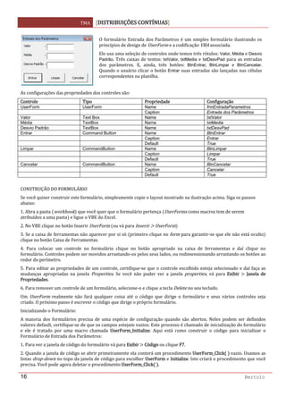 TMA  DISTRIBUIÇÕES CONTÍNUAS
 
16 Bertolo
 
As configurações das propriedades dos controles são: 
Controle  Tipo  Propriedade Configuração 
UserForm UserForm Name frmEntradaParametros
Caption Entrada dos Parâmetros
Valor Text Box Name txtValor
Média TextBox Name txtMedia
Desvio Padrão TextBox Name txtDesvPad
Entrar Command Button Name BtnEntrar
Caption Entrar
Default True
Limpar CommandButton Name BtnLimpar
Caption Limpar
Default True
Cancelar CommandButton Name BtnCancelar
Caption Cancelar
Default True
 
CONSTRUÇÃO DO FORMULÁRIO 
Se você quiser construir este formulário, simplesmente copie o layout mostrado na ilustração acima. Siga os passos 
abaixo: 
1. Abra a pasta  workbook  que você quer que o formulário pertença  UserForms como macros tem de serem 
atribuídos a uma pasta  e ligue o VBE do Excel. 
2. No VBE clique no botão Inserir UserForm  ou vá para Inserir   UserForm  
3. Se a caixa de ferramentas não aparecer por si só  primeiro clique no form para garantir‐se que ele não está oculto  
clique no botão Caixa de Ferramentas. 
4.  Para  colocar  um  controle  no  formulário  clique  no  botão  apropriado  na  caixa  de  ferramentas  e  daí  clique  no 
formulário. Controles podem ser movidos arrastando‐os pelos seus lados, ou redimensionando arrastando os botões ao 
redor do perímetro. 
5. Para editar as propriedades de um controle, certifique‐se que o controle escolhido esteja selecionado e daí faça as 
mudanças  apropriadas  na  janela  Properties.  Se  você  não  puder  ver  a  janela  properties,  vá  para  Exibir    Janela  de 
Propriedades. 
6. Para remover um controle de um formulário, selecione‐o e clique a tecla Delete no seu teclado. 
Um  UserForm  realmente  não  fará  qualquer  coisa  até  o  código  que  dirige  o  formulário  e  seus  vários  controles  seja 
criado. O próximo passo é escrever o código que dirige o próprio formulário. 
Inicializando o Formulário: 
A  maioria  dos  formulários  precisa  de  uma  espécie  de  configuração  quando  são  abertos.  Neles  podem  ser  definidos 
valores default, certifique‐se de que os campos estejam vazios. Este processo é chamado de inicialização do formulário 
e  ele  é  tratado  por  uma  macro  chamada  UserForm_Initialize.  Aqui  está  como  construir  o  código  para  inicializar  o 
Formulário de Entrada dos Parâmetros: 
1. Para ver a janela de código do formulário vá para Exibir   Código ou clique F7. 
2. Quando a janela de código se abrir primeiramente ela conterá um procedimento UserForm_Click    vazio. Usamos as 
listas drop‐down no topo da janela de código para escolher UserForm e Initialize. Isto criará o procedimento que você 
precisa. Você pode agora deletar o procedimento UserForm_Click   . 
O formulário Entrada dos Parâmetros é um simples formulário ilustrando os 
princípios de design de UserForm e a codificação VBA associada. 
Ele usa uma seleção de controles onde temos três rótulos: Valor, Média e Desvio
Padrão. Três caixas de textos: txtValor, txtMedia e txtDesvPad para as entradas 
dos  parâmetros.  E,  ainda,  três  botões:  BtnEntrar,  BtnLimpar  e  BtnCancelar. 
Quando o usuário clicar o botão Entrar suas entradas são lançadas nas células 
correspondentes na planilha. 
 