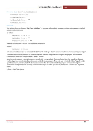 DISTRIBUIÇÕES CONTÍNUAS TMA 
 
Bertolo 17
Private Sub UserForm_Initialize()
txtValor.Value = ""
txtMedia.Value = ""
txtDesvPad.Value = ""
txtValor.SetFocus
End Sub
O propósito do procedimento UserForm_Initialize    é preparar o formulário para uso, configurando os valores default 
para os vários controles. 
As linhas: 
txtValor.Value = ""
txtMedia.Value = ""
txtDesvPad.Value = ""
definem os conteúdos das duas caixas de texto para vazio. 
A linha:  
txtValor.SetFocus
coloca o cursor do usuário na caixa de texto txtValor de modo que ela não precisa ser clicada antes de começar a digitar. 
Existem três botões de comendo no formulário e cada um deve ser potencializado pelo seu próprio procedimento. 
Comecemos com o mais simples deles, o botão Cancelar. 
Anteriormente, usamos a Janela Properties para definir a propriedade Cancel do botão Cancelar para True. Quando 
você configurar a propriedade Cancelar de um botão de comando para True, esta tem o efeito de “clicar” aquele botão 
quando o usuário pressionar a tecla Esc no seu teclado. Mas ela sozinha não fará qualquer coisa acontecer para o 
formulário. Você precisa criar o código para o evento clique do botão que fechará, neste caso, o formulário. Aqui está 
como: 
1. Com o UserForm aberto 
   
 