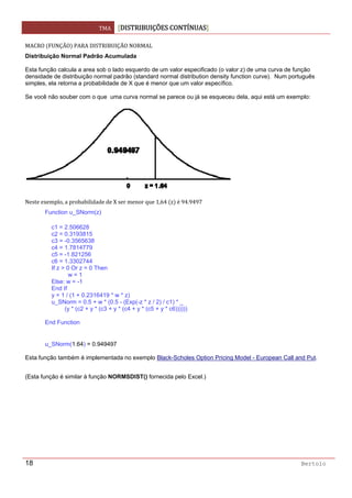 TMA  DISTRIBUIÇÕES CONTÍNUAS
 
18 Bertolo
MACRO  FUNÇÃO  PARA DISTRIBUIÇÃO NORMAL 
Distribuição Normal Padrão Acumulada
Esta função calcula a area sob o lado esquerdo de um valor especificado (o valor z) de uma curva de função
densidade de distribuição normal padrão (standard normal distribution density function curve). Num português
simples, ela retorna a probabilidade de X que é menor que um valor específico.
Se você não souber com o que uma curva normal se parece ou já se esqueceu dela, aqui está um exemplo:
 
Neste exemplo, a probabilidade de X ser menor que 1,64  z  é 94.9497 
Function u_SNorm(z)
c1 = 2.506628
c2 = 0.3193815
c3 = -0.3565638
c4 = 1.7814779
c5 = -1.821256
c6 = 1.3302744
If z > 0 Or z = 0 Then
w = 1
Else: w = -1
End If
y = 1 / (1 + 0.2316419 * w * z)
u_SNorm = 0.5 + w * (0.5 - (Exp(-z * z / 2) / c1) * _
(y * (c2 + y * (c3 + y * (c4 + y * (c5 + y * c6))))))
End Function
u_SNorm(1.64) = 0.949497
Esta função também é implementada no exemplo Black-Scholes Option Pricing Model - European Call and Put.
(Esta função é similar à função NORMSDIST() fornecida pelo Excel.)  
 
 
 
 
 
 
 
 