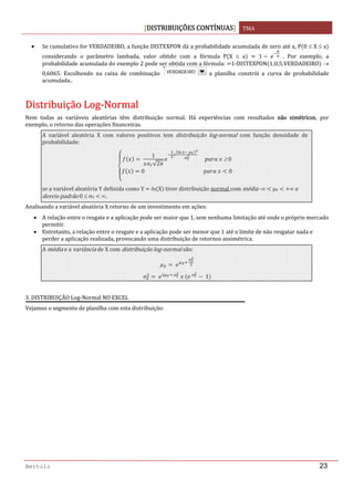 DISTRIBUIÇÕES CONTÍNUAS TMA 
 
Bertolo 23
• Se cumulativo for VERDADEIRO, a função DISTEXPON dá a probabilidade acumulada de zero até x, P 0 ≤ X ≤ x  
considerando  o  parâmetro  lambada,  valor  obtido  com  a  fórmula  P X  ≤  a     1     .  Por  exemplo,  a 
probabilidade acumulada do exemplo 2 pode ser obtida com a fórmula:  1‐DISTEXPON 1;0,5;VERDADEIRO  → 
0,6065.  Escolhendo  na  caixa  de  combinação    a  planilha  constrói  a  curva  de  probabilidade 
acumulada.. 
 
DDiissttrriibbuuiiççããoo  LLoogg‐‐NNoorrmmaall 
Nem  todas  as  variáveis  aleatórias  têm  distribuição  normal.  Há  experiências  com  resultados  não  simétricos,  por 
exemplo, o retorno das operações financeiras. 
A  variável  aleatória  X  com  valores  positivos  tem  distribuição  log‐normal  com  função  densidade  de 
probabilidade: 
 
1
√2
 
         ≥ 0
0                                                0
 
se a variável aleatória Y definida como Y   ln X  tiver distribuição normal com média ‐∞   μY    ∞ e 
desvio padrão 0 ≤ σY   ∞. 
Analisando a variável aleatória X retorno de um investimento em ações: 
• A relação entre o resgate e a aplicação pode ser maior que 1, sem nenhuma limitação até onde o próprio mercado 
permitir. 
• Entretanto, a relação entre o resgate e a aplicação pode ser menor que 1 até o limite de não resgatar nada e 
perder a aplicação realizada, provocando uma distribuição de retornos assimétrica. 
A média e a variância de X com distribuição log‐normal são: 
   
 
   
     
 1  
 
3. DISTRIBUIÇÃO Log‐Normal NO EXCEL 
Vejamos o segmento de planilha com esta distribuição: 
VERDADEIROVERDADEIRO
 