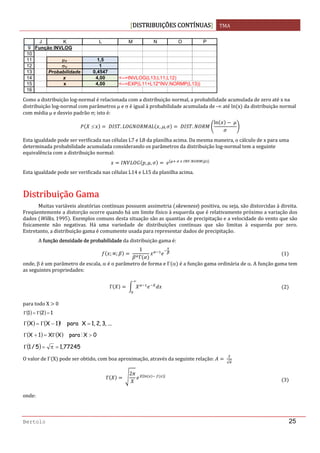 DISTRIBUIÇÕES CONTÍNUAS TMA 
 
Bertolo 25
 
Como a distribuição log‐normal é relacionada com a distribuição normal, a probabilidade acumulada de zero até x na 
distribuição log‐normal com parâmetros μ e σ é igual à probabilidade acumulada de ‐∞ até ln x  da distribuição normal 
com média μ e desvio padrão σ; isto é: 
 ≤    . , μ,   .
ln  
 
Esta igualdade pode ser verificada nas células L7 e L8 da planilha acima. Da mesma maneira, o cálculo de x para uma 
determinada probabilidade acumulada considerando os parâmetros da distribuição log‐normal tem a seguinte 
equivalência com a distribuição normal: 
, ,         .
 
Esta igualdade pode ser verificada nas células L14 e L15 da planilha acima. 
 
DDiissttrriibbuuiiççããoo  GGaammaa 
Muitas variáveis aleatórias contínuas possuem assimetria  skewness  positiva, ou seja, são distorcidas à direita. 
Freqüentemente a distorção ocorre quando há um limite físico à esquerda que é relativamente próximo a variação dos 
dados  Wilks, 1995 . Exemplos comuns desta situação são as quantias de precipitação e a velocidade do vento que são 
fisicamente  não  negativas.  Há  uma  variedade  de  distribuições  contínuas  que  são  limitas  à  esquerda  por  zero. 
Entretanto, a distribuição gama é comumente usada para representar dados de precipitação.  
A função densidade de probabilidade da distribuição gama é: 
; ;  
1
Γ
1
onde, β é um parâmetro de escala, α é o parâmetro de forma e Γ α  é a função gama ordinária de α. A função gama tem 
as seguintes propriedades: 
Γ  
∞
2
para todo X   0 
( ) ( ) 121 =Γ=Γ  
( ) ( ) ...,3,2,1Xpara!1XX =−Γ=Γ  
( ) ( ) 0XparaXX1X >Γ=+Γ M  
( ) 77245,15/1 =π=Γ  
O valor de Γ X  pode ser obtido, com boa aproximação, através da seguinte relação:   
√
 
Γ  
2
3
onde: 
9
10
11
12
13
14
15
16
J K L M N O P
Função INVLOG
μY 1,5
σY 1
Probabilidade 0,4547
x 4,00 <--=INVLOG(L13;L11;L12)
x 4,00 <--=EXP(L11+L12*INV.NORMP(L13))
 