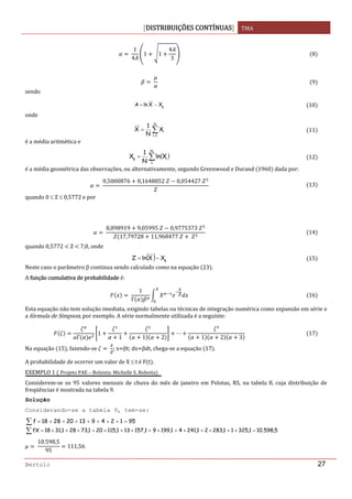 DISTRIBUIÇÕES CONTÍNUAS TMA 
 
Bertolo 27
 
1
4
1 1
4
3
8
 
9
sendo 
gXXlnA −= 10
onde 
∑=
=
N
1i
iX
N
1
X 11
é a média aritmética e 
( )∑=
N
1
ig Xln
N
1
X 12
é a média geométrica das observações, ou alternativamente, segundo Greenwood e Durand  1960  dada por: 
 
0,5000876 0,1648852 0,054427
13
quando 0 ≤ Z ≤ 0,5772 e por 
 
 
8,898919 9,05995 0,9775373
17,79728 11,968477
14
quando 0,5772   Z   7,0, onde 
( ) gXXlnZ −= 15
Neste caso o parâmetro β continua sendo calculado como na equação  23 . 
A função cumulativa de probabilidade é: 
 
1
Γ
16
Esta equação não tem solução imediata, exigindo tabelas ou técnicas de integração numérica como expansão em série e 
a fórmula de Simpson, por exemplo. A série normalmente utilizada é a seguinte: 
Γ
1
1 1 2 1 2 3
17
Na equação  15 , fazendo‐se    ; x βt; dx βdt, chega‐se a equação  17 . 
A probabilidade de ocorrer um valor de X ≤ t é F t . 
EXEMPLO 1   Projeto PAE – Bolsista: Michelle S. Reboita  
Considerem‐se  os  95  valores  mensais  de  chuva  do  mês  de  janeiro em  Pelotas,  RS,  na  tabela  8,  cuja  distribuição  de 
freqüências é mostrada na tabela 9.
Solução
Considerando-se a tabela 9, tem-se: 
∑ =+++++++= 95124913202818f
∑ =×+×+×+×+×+×+×+×= 5,598.101,32511,28321,24141,19991,157131,115201,73281,3118fX  
 
10.598,5
95
111,56 
 