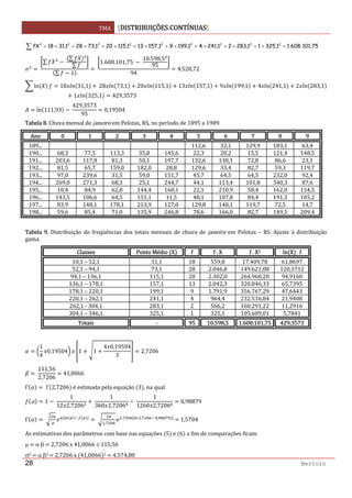 TMA  DISTRIBUIÇÕES CONTÍNUAS
 
28 Bertolo
∑ =×+×+×+×+×+×+×+×= 75,101.608.11,32511,28321,24141,19991,157131,115201,73281,3118fX 222222222  
 
∑  
∑
∑
∑ 1
 
1.608.101,75   
10.598,5
95
94
4.528,72 
ln 18 31,1   28 73,1 20 115,1 13 157,1 9 199,1 4 241,1 2 283,1
1 325,1 429,3573 
ln 111,93  
429,3573
95
0,19504 
Tabela 8. Chuva mensal de janeiro em Pelotas, RS, no período de 1895 a 1989. 
Ano  0  1  2  3 4 5 6 7  8  9
189...          112,6 32,1 129,9  183,1  63,4
190...  68,3  77,5  113,3  35,8 145,6 22,3 20,2 15,5  121,4  148,5
191...  203,6  117,8  81,3  50,1 197,7 132,6 130,1 72,8  86,6  23,1
192...  81,5  65,7  159,0  182,0 28,8 129,6 33,4 82,7  59,3  119,7
193...  97,0  239,6  31,5  59,0 151,7 45,7 64,5 64,5  232,0  92,4
194...  269,0  271,3  68,3  25,1 244,7 44,1 113,4 101,8  340,3  87,6
195...  10,4  84,9  62,8  144,4 160,1 22,1 210,9 58,4  162,0  134,5
196...  143,5  106,6  64,5  151,1 11,5 48,1 107,8 84,4  191,3  105,2
197...  83,9  148,1  178,1  213,9 127,0 129,8 140,1 119,7  72,5  14,7
198...  59,6  85,4  71,0  135,9 246,8 78,6 166,0 82,7  149,5  209,4
 
Tabela 9. Distribuição de freqüências dos totais mensais de chuva de janeiro em Pelotas – RS. Ajuste à distribuição 
gama. 
Classes  Ponto Médio  X f f . X f . X2  ln X  . f
10,1 – 52,1  31,1  18 559,8 17.409,78  61,8697
52,1 – 94,1  73,1 28 2.046,8 149.621,08  120,1712
94,1 – 136,1  115,1 20 2.302,0 264.960,20  94,9160
136,1 – 178,1  157,1 13 2.042,3 320.846,33  65,7395
178,1 – 220,1  199,1 9 1.791,9 356.767,29  47,6443
220,1 – 262,1  241,1 4 964,4 232.516,84  21,9408
262,1 ‐ 304,1  283,1 2 566,2 160.291,22  11,2916
304,1 – 346,1  325,1 1 325,1 105.609,01  5,7841
Totais  ‐ 95 10.598,5 1.608.101,75  429,3573
 
1
4
0,19504 1 1
4 0,19594
3
2,7206 
 
111,56
2,7206
41,0066 
Γ  Γ 2,7206  é estimada pela equação  3 , na qual 
α 1  
1
12 2,7206
 
1
360 2,7206
 
1
1260 2,7206
0,98879 
Γ    
 
,
, ,   ,
   1,5704 
As estimativas dos parâmetros com base nas equações  5  e  6  a fim de comparações ficam: 
μ   α β   2,7206 x 41,0066 ≅ 115,56 
σ2   α β2   2,7206 x  41,0066 2   4.574,80 
 