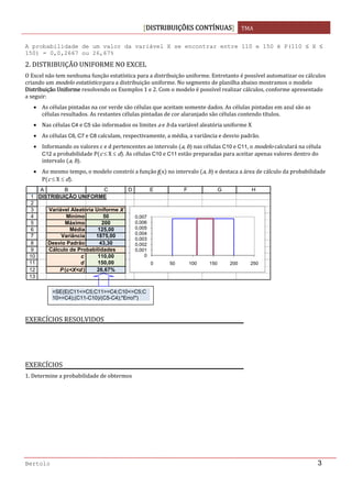DISTRIBUIÇÕES CONTÍNUAS TMA 
 
Bertolo 3
A probabilidade de um valor da variável X se encontrar entre 110 e 150 é P(110 ≤ X ≤
150) = 0,0,2667 ou 26,67%
2. DISTRIBUIÇÃO UNIFORME NO EXCEL 
O Excel não tem nenhuma função estatística para a distribuição uniforme. Entretanto é possível automatizar os cálculos 
criando um modelo estatístico para a distribuição uniforme. No segmento de planilha abaixo mostramos o modelo 
Distribuição Uniforme resolvendo os Exemplos 1 e 2. Com o modelo é possível realizar cálculos, conforme apresentado 
a seguir: 
• As células pintadas na cor verde são células que aceitam somente dados. As células pintadas em azul são as 
células resultados. As restantes células pintadas de cor alaranjado são células contendo títulos. 
• Nas células C4 e C5 são informados os limites a e b da variável aleatória uniforme X 
• As células C6, C7 e C8 calculam, respectivamente, a média, a variância e desvio padrão. 
• Informando os valores c e d pertencentes ao intervalo  a, b  nas células C10 e C11, o modelo calculará na célula 
C12 a probabilidade P c ≤ X ≤ d . As células C10 e C11 estão preparadas para aceitar apenas valores dentro do 
intervalo  a, b . 
• Ao mesmo tempo, o modelo constrói a função f x  no intervalo  a, b  e destaca a área de cálculo da probabilidade 
P c ≤ X ≤ d . 
 
 
 
 
EXERCÍCIOS RESOLVIDOS 
EXERCÍCIOS  
1. Determine a probabilidade de obtermos
  
     
1
2
3
4
5
6
7
8
9
10
11
12
13
A B C D E F G H
DISTRIBUIÇÃO UNIFORME
Variável Aleatória Uniforme X
Mínimo 50 50 0
Máximo 200 50 0,00666667
Média 125,00 200 0,00666667
Variância 1875,00 200 0
Desvio Padrão 43,30 110 0
Cálculo de Probabilidades 110 0,00666667
c 110,00 150 0,00666667
d 150,00 150 0
P (c<X<d ) 26,67%
0
0,001
0,002
0,003
0,004
0,005
0,006
0,007
0 50 100 150 200 250
=SE(E(C11<=C5;C11>=C4;C10<=C5;C
10>=C4);(C11-C10)/(C5-C4);"Erro!") 
 