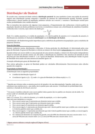 DISTRIBUIÇÕES CONTÍNUAS TMA 
 
Bertolo 31
DDiissttrriibbuuiiççããoo  tt  ddee  SSttuuddeenntt 
De acordo com o teorema do limite central, a distribuição amostral4 de uma estatística  como uma média da amostra  
seguirá  uma  distribuição  normal,  enquanto  o  tamanho  da  amostra  for  suficientemente  grande.  Portanto,  quando 
conhecermos  o  desvio  padrão  da  população,  podemos  calcular  um  z‐escore5,  e  usarmos  a  distribuição  normal  para 
avaliar probabilidades com a média amostral.  
Mas os tamanhos das amostras são algumas vezes pequenos, e frequentemente não conhecemos o desvio padrão da 
população. Quando um destes problemas ocorrerem, os estatísticos contam com a distribuição da estatística t  também 
conhecida como t‐escore , cujos valores são dados por: 
 
 μ
√
 
Onde   é a média amostral, μ é a média da população, s é o desvio padrão da amostra e n é o tamanho da amostra. A 
distribuição da estatística t é chamada de distribuição t ou de distribuição t de Student. 
A distribuição t de Student tem grande importância para a inferência de parâmetros da população e para a estatística de 
pequenas amostras. 
Graus de Liberdade 
Existem  realmente  muitas  distribuições  t  diferentes.  A  forma  particular  da  distribuição  t  é  determinada  pelos  seus 
graus de liberdade. Os graus de liberdade se referem ao número de observações independentes num conjunto de dados. 
Quando estimar um escore médio ou uma proporção de uma amostra simples, o número de observações independentes 
é igual ao tamanho da amostra menos um. Daí então, a distribuição da estatística t das amostras de tamanho 8 serão 
descritas por uma distribuição t tendo 8 – 1 ou 7 graus de liberdade. Similarmente, uma distribuição t tendo 15 graus 
de liberdade seria usada com uma amostra de tamanho igual a 16. 
A notação utilizada para graus de liberdade é gl6. 
Para  outras  aplicações,  os  graus  de  liberdade  podem  ser  calculados  diferentemente.  Descreveremos  estes  cálculos 
quando eles surgirem. 
Propriedades da Distribuição t 
A distribuição t tem as seguintes propriedades: 
• A média da distribuição é igual a 0. 
• A variância é igual a υ/ υ ‐ 2 , onde υ é o grau de liberdade  ver última seção  e υ ≥ 2. 
                                                                  
4
Suponha que retiremos todas as amostras possíveis de tamanho n de uma dada população. Suponha, ainda mais, que
calculemos uma estatística (p.ex., uma média, desvio padrão) para cada amostra. A distribuição de probabilidade desta
estatística é chamada de distribuição amostral.
5
Um escore-z (também conhecido como escore padrão) indica quantos desvios padrões um elemento está da média. Um
escore-z pode ser calculado pela seguinte fórmula.
z = (X - μ) / σ
onde z é o z-escore, X é o valor do elemento, μ é a média da população, e σ é o desvio padrão.
Aqui está como interpretar os z-escores.
• Um z‐escore menor que 0 representa um elemento menor que a média. 
• Um z‐escore maior que 0 representa um elemento maior que a média. 
• Um z‐escore igual a 0 representa um elemento igual à média. 
• Um z‐escore igual a 1 representa um elemento que está 1 desvio padrão maior que a média; um z‐escore igual a 
2, 2 desvios padrões maior que a média; etc.  
• Um z‐escore igual a ‐1 representa um elemento que está 1 desvio padrão menor que a média; a z‐escore igual a 
‐2, 2 desvio padrão menor que a média; etc.  
• Se o número de elementos no conjunto for grande, cerca de 68% dos elementos tem um z‐escore entre ‐1 e 1; 
cerca de 95% tem um z‐escore entre ‐2 e 2; e cerca de 99% tem um z‐escore entre ‐3 e 3.  
 
6 Alguns autores utilizam a notação inglesa df  degree of free  
 
