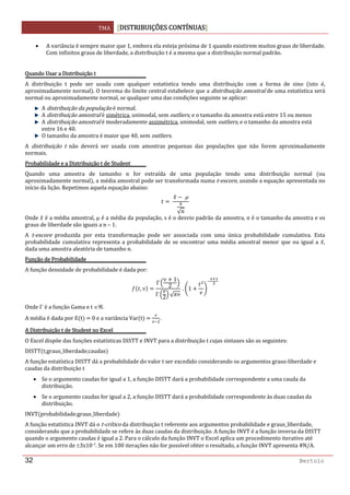 TMA  DISTRIBUIÇÕES CONTÍNUAS
 
32 Bertolo
• A variância é sempre maior que 1, embora ela esteja próxima de 1 quando existirem muitos graus de liberdade. 
Com infinitos graus de liberdade, a distribuição t é a mesma que a distribuição normal padrão. 
 
Quando Usar a Distribuição t 
A  distribuição  t  pode  ser  usada  com  qualquer  estatística  tendo  uma  distribuição  com  a  forma  de  sino  isto  é, 
aproximadamente normal . O teorema do limite central estabelece que a distribuição amostral de uma estatística será 
normal ou aproximadamente normal, se qualquer uma das condições seguinte se aplicar: 
A distribuição da população é normal. 
A distribuição amostral é simétrica, unimodal, sem outliers, e o tamanho da amostra está entre 15 ou menos 
A distribuição amostral é moderadamente assimétrica, unimodal, sem outliers, e o tamanho da amostra está 
entre 16 e 40. 
O tamanho da amostra é maior que 40, sem outliers. 
A  distribuição  t  não  deverá  ser  usada  com  amostras  pequenas  das  populações  que  não  forem  aproximadamente 
normais. 
Probabilidade e a Distribuição t de Student 
Quando  uma  amostra  de  tamanho  n  for  extraída  de  uma  população  tendo  uma  distribuição  normal  ou 
aproximadamente normal , a média amostral pode ser transformada numa t‐escore, usando a equação apresentada no 
início da lição. Repetimos aquela equação abaixo: 
 
 μ
√
 
Onde   é a média amostral, μ é a média da população, s é o desvio padrão da amostra, n é o tamanho da amostra e os 
graus de liberdade são iguais a n – 1. 
A  t‐escore  produzida  por  esta  transformação  pode  ser  associada  com  uma  única  probabilidade  cumulativa.  Esta 
probabilidade cumulativa representa a probabilidade de se encontrar uma média amostral menor que ou igual a  , 
dada uma amostra aleatória de tamanho n. 
Função de Probabilidade 
A função densidade de probabilidade é dada por: 
,
Γ
1
2
Γ
2 √
 . 1  
Onde Γ é a função Gama e t ∈ℜ. 
A média é dada por E t    0 e a variância Var t     . 
A Distribuição t de Student no Excel 
O Excel dispõe das funções estatísticas DISTT e INVT para a distribuição t cujas sintaxes são as seguintes: 
DISTT t;graus_liberdade;caudas  
A função estatística DISTT dá a probabilidade do valor t ser excedido considerando os argumentos graus‐liberdade e 
caudas da distribuição t 
• Se o argumento caudas for igual a 1, a função DISTT dará a probabilidade correspondente a uma cauda da 
distribuição. 
• Se o argumento caudas for igual a 2, a função DISTT dará a probabilidade correspondente às duas caudas da 
distribuição. 
INVT probabilidade;graus_liberdade  
A função estatística INVT dá o t‐crítico da distribuição t referente aos argumentos probabilidade e graus_liberdade, 
considerando que a probabilidade se refere às duas caudas da distribuição. A função INVT é a função inversa da DISTT 
quando o argumento caudas é igual a 2. Para o cálculo da função INVT o Excel aplica um procedimento iterativo até 
alcançar um erro de ±3x10‐7. Se em 100 iterações não for possível obter o resultado, a função INVT apresenta #N/A. 
 