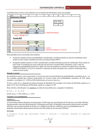 DISTRIBUIÇÕES CONTÍNUAS TMA 
 
Bertolo 33
A planilha abaixo mostra como podemos usar as funções da distribuição t para um exemplo. 
 
Nesta planilha foram construídos dois modelos: 
• O primeiro modelo calcula a probabilidade considerando a escolha realizada na caixa de combinação: Duas 
caudas ou Uma cauda, resultados previstos na própria função DISTT. 
• O segundo modelo calcula o t‐crítico considerando a escolha realizada na caixa de combinação: Duas caudas ou 
Uma cauda. O resultado para uma cauda não está previsto na função INVT; entretanto, como o valor do 
argumento probabilidade deverá ser o dobro do valor do problema, na célula C18 registramos a fórmula: 
INVT C14*SE E5 1;2;1 ;C17  sendo E5 o endereço da célula vinculada com a caixa de combinação Duas 
caudas ou Uma cauda. 
Notação e t escore 
Os estatísticos usam tα para representar a t‐escore que tem uma distribuição de probabilidades cumulativa de  1 ‐ α . 
Por  exemplo,  suponha  que  estamos  interessados  no  t‐escore  tendo  uma  probabilidade  cumulativa  de  0,95.  Neste 
exemplo, α será igual a  1 – 0,95  ou 0,05. Referiremos ao t‐escore como t0,05. 
É claro, o valor de t0,05 depende do número de graus de liberdade. Por exemplo, com 2 graus de liberdade, aquele t0,05 é 
igual a 2,92; mas com 20 graus de liberdade, aquele t0,05 é igual a 1,725. 
Nota: Devido a distribuição t ser simétrica ao redor de uma média zero, o seguinte é verdadeiro: 
tα   ‐t1 ‐ α      e     t1 ‐ α   ‐tα 
Assim, se t0,05   2,92, então t0,95   ‐2,92. 
Testando o seu entendimento 
EXEMPLO 1 
A Tomaz Edison fabrica lâmpadas incandescentes. O CEO exige que uma lâmpada da TE sobreviva em média 300 dias. 
Um pesquisador seleciona aleatoriamente 15 lâmpadas para teste. As lâmpadas amostradas sobreviveram em média 
290 dias, com um desvio padrão de 50 dias. Se a exigência do CEO for verdadeira, qual é a probabilidade que 15 
lâmpadas selecionadas aleatoriamente teriam uma vida média de não mais que 290 dias? 
Solução  
A primeira coisa que precisamos fazer é calcular o t-escore, baseado na seguinte
equação:
 
 μ
√
 
1
2
3
4
5
6
7
8
9
10
11
12
13
14
15
16
17
18
19
A B C D E F
Distribuição t Student
Função DISTT Uma cauda
Duas caudas
t 1,896 2
n 40
g.l. 39
P( t >1,896) 0,065 <--=DISTT(C5;C8;E5)
Função INVT
P 0,065
n 40
g.l. 39 <--=C15-1
t 1,896 <--=INVT(C14*SE(E5=1;2;1);C17)
="P( t >"&C5&")"
Duas caudas
Duas caudas
 