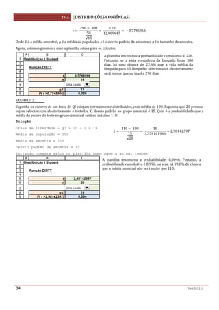 TMA  DISTRIBUIÇÕES CONTÍNUAS
 
34 Bertolo
 
290  300
50
√15
 
10
12,909945
  0,7745966  
Onde   é a média amostral, μ é a média da população, s é o desvio padrão da amostra e n é o tamanho da amostra. 
Agora, estamos prontos a usar a planilha acima para os cálculos: 
 
EXEMPLO 2 
Suponha os escores de um teste de QI estejam normalmente distribuídos, com média de 100. Suponha que 20 pessoas 
sejam selecionadas aleatoriamente e testadas. O desvio padrão no grupo amostral é 15. Qual é a probabilidade que a 
média do escore do teste no grupo amostral será no máximo 110? 
Solução  
Graus de liberdade – gl = 20 – 1 = 19
Média da população = 100
Média da amostra = 110
Desvio padrão da amostra = 15
Entrando comeste valor na planilha como aquela acima, temos:
1
2
3
4
5
6
7
8
9
A B C
Distribuição t Student
Função DISTT
t 0,7745966
n 14
g.l. 13
P( t >0,7745966) 0,226
Uma cauda
1
2
3
4
5
6
7
8
9
A B C
Distribuição t Student
Função DISTT
t 2,98142397
n 20
g.l. 19
P( t >2,98142397) 0,004
Uma cauda
A planilha encontrou a probabilidade cumulativa: 0,226. 
Portanto,  se  a  vida  verdadeira  da  lâmpada  fosse  300 
dias,  há  uma  chance  de  22,6%  que  a  vida  média  da 
lâmpada para 15 lâmpadas selecionadas aleatoriamente 
será menor que ou igual a 290 dias.  
110 100
15
√20
10
3,354101966
2,98142397
A  planilha  encontrou  a  probabilidade:  0,0046.  Portanto,  a 
probabilidade cumulativa é 0,996, ou seja, há 99,6% de chance 
que a média amostral não será maior que 110.  
 