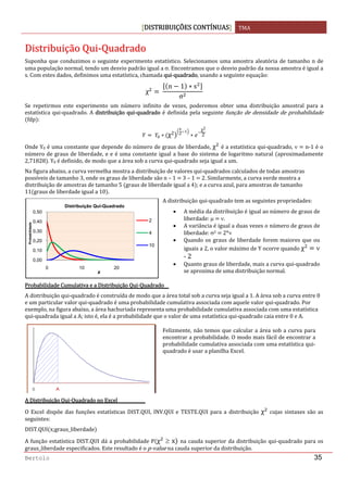DISTRIBUIÇÕES CONTÍNUAS TMA 
 
Bertolo 35
DDiissttrriibbuuiiççããoo  QQuuii‐‐QQuuaaddrraaddoo 
Suponha que conduzimos o seguinte experimento estatístico. Selecionamos uma amostra aleatória de tamanho n de 
uma população normal, tendo um desvio padrão igual a σ. Encontramos que o desvio padrão da nossa amostra é igual a 
s. Com estes dados, definimos uma estatística, chamada qui‐quadrado, usando a seguinte equação: 
χ  
n 1 s
σ
Se  repetirmos  este  experimento  um  número  infinito  de  vezes,  poderemos  obter  uma  distribuição  amostral  para  a 
estatística qui‐quadrado. A distribuição qui‐quadrado é definida pela seguinte função de densidade de probabilidade 
fdp : 
  χ2
χ2
2  
Onde Y0 é uma constante que depende do número de graus de liberdade, χ  é a estatística qui‐quadrado, ν   n‐1 é o 
número de graus de liberdade, e e é uma constante igual a base do sistema de logaritmo natural  aproximadamente 
2,71828 . Y0 é definido, de modo que a área sob a curva qui‐quadrado seja igual a um. 
Na figura abaixo, a curva vermelha mostra a distribuição de valores qui‐quadrados calculados de todas amostras 
possíveis de tamanho 3, onde os graus de liberdade são n – 1   3 – 1   2. Similarmente, a curva verde mostra a 
distribuição de amostras de tamanho 5  graus de liberdade igual a 4 ; e a curva azul, para amostras de tamanho 
11 graus de liberdade igual a 10 . 
 
Probabilidade Cumulativa e a Distribuição Qui‐Quadrado 
A distribuição qui‐quadrado é construída de modo que a área total sob a curva seja igual a 1. A área sob a curva entre 0 
e um particular valor qui‐quadrado é uma probabilidade cumulativa associada com aquele valor qui‐quadrado. Por 
exemplo, na figura abaixo, a área hachuriada representa uma probabilidade cumulativa associada com uma estatística 
qui‐quadrada igual a A; isto é, ela é a probabilidade que o valor de uma estatística qui‐quadrado caia entre 0 e A. 
 
A Distribuição Qui‐Quadrado no Excel 
O  Excel  dispõe  das funções  estatísticas DIST.QUI,  INV.QUI  e  TESTE.QUI  para a  distribuição χ   cujas  sintaxes  são as 
seguintes: 
DIST.QUI x;graus_liberdade  
A função estatística DIST.QUI dá a probabilidade P χ  ≥ x  na cauda superior da distribuição qui‐quadrado para os 
graus_liberdade especificados. Este resultado é o p‐value na cauda superior da distribuição.  
0,00
0,10
0,20
0,30
0,40
0,50
0 10 20
Probabilidade
x
Distribuição Qui-Quadrado
2
4
10
A distribuição qui‐quadrado tem as seguintes propriedades:
• A média da distribuição é igual ao número de graus de 
liberdade: μ   ν. 
• A variância é igual a duas vezes o número de graus de 
liberdade: σ2   2*ν 
• Quando os graus de liberdade forem maiores que ou 
iguais a 2, o valor máximo de Y ocorre quando χ    ν 
‐ 2 
• Quanto graus de liberdade, mais a curva qui‐quadrado 
se aproxima de uma distribuição normal. 
Felizmente, não temos que calcular a área sob a curva para 
encontrar a probabilidade. O modo mais fácil de encontrar a 
probabilidade cumulativa associada com uma estatística qui‐
quadrado é usar a planilha Excel. 
 