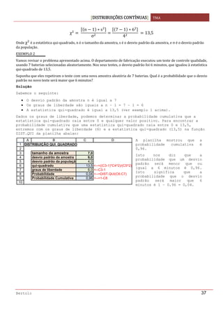DISTRIBUIÇÕES CONTÍNUAS TMA 
 
Bertolo 37
χ  
n 1 s
σ
7 1 6
4
  13,5
Onde χ  é a estatística qui‐quadrado, n é o tamanho da amostra, s é o desvio padrão da amostra, e σ é o desvio padrão 
da população. 
EXEMPLO 2 
Vamos revisar o problema apresentado acima. O departamento de fabricação executou um teste de controle qualidade, 
usando 7 baterias selecionadas aleatoriamente. Nos seus testes, o desvio padrão foi 6 minutos, que igualou à estatística 
qui‐quadrado de 13,5. 
Suponha que eles repetiram o teste com uma nova amostra aleatória de 7 baterias. Qual é a probabilidade que o desvio 
padrão no novo teste será maior que 6 minutos? 
Solução  
Sabemos o seguinte:
• O desvio padrão da amostra n é igual a 7
• Os graus de liberdade são iguais a n – 1 = 7 – 1 = 6
• A estatística qui-quadrado é igual a 13,5 (ver exemplo 1 acima).
Dados os graus de liberdade, podemos determinar a probabilidade cumulativa que a
estatística qui-quadrado caia entre 0 e qualquer valor positivo. Para encontrar a
probabilidade cumulativa que uma estatística qui-quadrado caia entre 0 e 13,5,
entremos com os graus de liberdade (6) e a estatística qui-quadrado (13,5) na função
DIST.QUI da planilha abaixo:
 
 
 
 
 
 
 
 
 
 
 
 
 
 
 
1
2
3
4
5
6
7
8
9
10
A B C D
DISTRIBUIÇÃO QUI_QUADRADO
tamanho da amostra 7,0
desvio padrão da amostra 6,0
desvio padrão da população 4,0
qui-quadrado 13,5 <--=((C3-1)*C4^2)/(C5^2)
graus de liberdade 6,0 <--C3-1
Probabilidade 0,04 <--=DIST.QUI(C6;C7)
Probabilidade Cumulativa 0,96 <--=1-C8
A planilha mostrou que a
probabilidade cumulativa é
0,96.
Isto nos diz que a
probabilidade que um desvio
padrão será menor que ou
igual a 6 minutos é 0,96.
Isto significa que a
probabilidade que o desvio
padrão será maior que 6
minutos é 1 – 0,96 = 0,04.
 