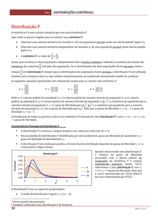 TMA  DISTRIBUIÇÕES CONTÍNUAS
 
38 Bertolo
 
DDiissttrriibbuuiiççããoo  FF  
A estatística F é uma variável aleatória que tem uma distribuição F. 
Aqui estão os passos exigidos para se calcular uma estatística F: 
• Selecione uma amostra aleatória de tamanho n1 de uma população normal, tendo um desvio padrão7 igual a σ1. 
• Selecione uma amostra aleatória independente de tamanho n2 de uma população normal, tendo desvio padrão 
igual a σ2. 
• A estatística F é a razão de   e  . 
Assim, para verificar se duas populações independentes têm a mesma variância é utilizada a estatística da relação das 
variâncias das amostras   retiradas das populações. Se as distribuições das duas populações forem normais, então a 
relação   tem distribuição F. Sempre que as distribuições das populações forem normais, a distribuição F será utilizada, 
também, para comparar duas ou mais médias simultaneamente, procedimento denominado análise da variância. 
As seguintes equações equivalentes são comumente usadas para se calcular uma estatística F: 
                 ;                              ;                    ;                        
Onde σ1 é o desvio padrão da população 1, s1 é o desvio padrão da amostra retirada da população 1, σ2 é o desvio 
padrão da população 2, s2 é o desvio padrão da amostra retirada da população 2, χ  é a estatística qui‐quadrado para a 
amostra retirada da população 1, ν1 é o grau de liberdade para χ , χ  é a estatística qui‐quadrado para a amostra 
extraída da população 2, e ν2 são os graus de liberdade para χ . Note que os graus de liberdade ν1   n1 – 1 e graus de 
liberdade ν2   n2 – 1.  
A distribuição de todos os possíveis valores da estatística F é chamada de uma distribuição F8, com ν1   n1 – 1 e ν2   n2 
– 1 graus de liberdade. 
Características Principais da Distribuição F 
A distribuição F é contínua e sempre positiva com valores no intervalo  0,  ∞  
Há uma família de distribuições F identificadas por dois parâmetros: graus de liberdade do numerador ν1 e 
graus de liberdade do denominador ν2. 
A distribuição F tem inclinação positiva. A forma final da distribuição depende dos graus de liberdade ν1  e ν2, 
como mostra a figura abaixo 
 
A distribuição F tem as seguintes propriedades: 
• A média da distribuição é igual a ν1 /  ν2  ‐ 2 . 
                                                                  
7 Desvio padrão da população 
8 Também conhecida como distribuição F de Snedecor 
0,00
0,05
0,10
0,15
0,20
0,25
0 1 2 3 4 5
Probabilidade
x
Distribuição F
8
20
30
Quando descrevendo uma distribuição F, 
o  número  de  graus  de  liberdade 
associados  com  o  desvio  padrão  no 
numerador  da  estatística  F  é  sempre 
estabelecido  primeiro.  Assim,  f 5,9  
referiremos a uma distribuição F com ν1 
 5 e ν2   9 graus de liberdade. Note que 
a  curva  representada  por  f 5,9   diferirá 
da curva representada por f 9,5 . 
 
