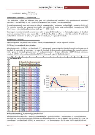DISTRIBUIÇÕES CONTÍNUAS TMA 
 
Bertolo 39
• A variância é igual a  . 
Probabilidade Cumulativa e a Distribuição F 
Cada  estatística  F  pode  ser  associada  com  uma  única  probabilidade  cumulativa.  Esta  probabilidade  cumulativa 
representa a probabilidade de que a estatística F seja menor que ou igual a um valor específico. 
Os estatísticos usam fα para representar o valor de uma estatística F tendo uma probabilidade cumulativa de  1 ‐ α . 
Por  exemplo,  suponha  que  estamos  interessados  na  estatística  F  tendo  uma  probabilidade  cumulativa  de  0,95. 
Referiremos a esta estatística F como f0,05, desde que  1 – 0,95    0,05. 
É claro, para encontrar o valor fα precisaremos saber os graus de liberdade, ν1  e ν2. Na notação, os graus de liberdade 
aparecem  entre  parênteses  como  segue:  fα ν1  ,  ν2 .  Assim,  f0,05 5,7   se  refere  ao  valor  da  estatística  F  tendo  uma 
probabilidade cumulativa de 0,95, ν1   5 graus de liberdade, e ν2   7 graus de liberdade. 
A Distribuição F no Excel 
O Excel dispõe das funções estatísticas DISTF e INVF para a distribuição F com as seguintes sintaxes: 
DISTF(x;gl_numerador;gl_denominador)
A função estatística DISTF dá a probabilidade P F ≥ x  na cauda superior da distribuição F considerando os graus de 
liberdade do numerador gl_numerador e os graus de liberdade do denominador gl_denominador. Por exemplo, para x   
14,4  e  graus  de  liberdade  gl_numerador    9  e  gl_denominador    5,  com  a  fórmula:  =DISTF(14,4;9;5)  obtemos  o 
resultado 0,00451 referente à probabilidade P F ≥ 14,4  na cauda superior da distribuição F. 
 
INVF(probabilidade;gl_numerador;gl_denominador)
A função estatística INVF dá o F crítico  Fc  da distribuição F quando conhecida a probabilidade na cauda superior da 
distribuição F, e os graus de liberdade do numerador e do denominador. A função INVF é a função inversa da DISTF. Por 
exemplo, para a probabilidade 0,00451, gl_numerador   9 e gl_denominador   5, a fórmula: INVF(0,00451;9;5) dá o F 
1
2
3
4
5
6
7
8
9
10
11
12
13
14
15
16
17
18
19
20
21
22
23
24
25
26
27
28
29
30
31
32
A B C D E F G H I J K L
DISTRIBUIÇÃO F
Graus de liberdade numerador
5 15 25
Graus de liberdade denominador
x 9 15 30
0 0,0455 0,0017 0,0001
0,2 0,1172 0,0413 0,0110
0,4 0,1351 0,1235 0,0870
0,6 0,1255 0,1690 0,1887
0,8 0,1071 0,1644 0,2180
1 0,0878 0,1357 0,1813
1,2 0,0708 0,1030 0,1259
1,4 0,0567 0,0749 0,0790
1,6 0,0453 0,0533 0,0468
1,8 0,0363 0,0376 0,0269
2 0,0291 0,0265 0,0153
2,2 0,0235 0,0187 0,0086
2,4 0,0191 0,0133 0,0049
2,6 0,0156 0,0096 0,0028
2,8 0,0128 0,0069 0,0016
3 0,0106 0,0050 0,0009
3,2 0,0088 0,0037 0,0005
3,4 0,0073 0,0027 0,0003
3,6 0,0061 0,0020 0,0002
3,8 0,0052 0,0015 0,0001
4 0,0044 0,0012 0,0001
4,2 0,0037 0,0009 0,0000
4,4 0,0032 0,0007 0,0000
4,6 0,0027 0,0005 0,0000
4,8 0,0023 0,0004 0,0000
5 0,0078 0,0011 0,0000
0,00
0,05
0,10
0,15
0,20
0,25
0 1 2 3 4 5
Probabilidade
x
Distribuição F
9
15
30
 