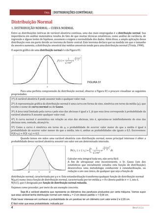 TMA  DISTRIBUIÇÕES CONTÍNUAS
 
4 Bertolo
DDiissttrriibbuuiiççããoo  NNoorrmmaall 
1. DISTRIBUIÇÃO NORMAL – CURVA NORMAL 
Entre as distribuições teóricas de variável aleatória contínua, uma das mais empregadas é a distribuição normal. Sua 
importância em análise matemática resulta do fato de que muitas técnicas estatísticas, como análise de variância, de 
regressão e alguns testes de hipótese, assumem e exigem a normalidade dos dados. Além disso, a ampla aplicação dessa 
distribuição vem em parte devido ao teorema do limite central. Este teorema declara que na medida em que o tamanho 
da amostra aumenta, a distribuição amostral das médias amostrais tende para uma distribuição normal  Triola, 1998 . 
O aspecto gráfico de uma distribuição normal é o da Figura 01: 
 
  Para uma perfeita compreensão da distribuição normal, observe a Figura 01 e procure visualizar as seguintes 
propriedades: 
1ª  A variável aleatória X pode assumir todo e qualquer valor real. 
2ª  A representação gráfica da distribuição normal é uma curva em forma de sino, simétrica em torno da média  μ , que 
recebe o nome de     ou de  . 
3ª  A área total limitada pela curva e pelo eixo das abcissas é igual a 1, já que essa área corresponde à probabilidade da 
variável aleatória X assumir qualquer valor real. 
4ª   A  curva  normal  é  assintótica  em  relação  ao  eixo  das  abcissas,  isto  é,  aproxima‐se  indefinidamente  do  eixo  das 
abcissas sem, contudo, alcançá‐lo. 
5ª   Como  a  curva  é  simétrica  em  torno  de  μ,  a  probabilidade  de  ocorrer  valor  maior  do  que  a  média  é  igual  à 
probabilidade de ocorrer valor menor do que a média, isto é, ambas as probabilidades são iguais a 0,5. Escrevemos: 
P X μ    P X  μ    0,5. 
  Quando temos em mãos uma variável aleatória com distribuição normal, nosso principal interesse é obter a 
probabilidade dessa variável aleatória assumir um valor em um determinado intervalo.  
 
distribuição normal, caracterizada por µ e σ. Esta estandardização transforma qualquer função de distribuição normal 
N µ,σ  numa única função de distribuição normal, caracterizada por ter média µ   0 e desvio padrão σ   1, isto é, 
N 0,1 , que é designada por função de distribuição normal reduzida. 
Vejamos como proceder, por meio de um exemplo concreto. 
Seja X a variável aleatória que representa os diâmetros dos parafusos produzidos por certa máquina. Vamos supor
que essa variável tenha distribuição normal com média μ = 2 cm desvio padrão σ = 0,04 cm.
Pode haver interesse em conhecer a probabilidade de um parafuso ter um diâmetro com valor entre 2 e 2,05 cm.
É fácil notar que essa probabilidade, indicada por:
FIGURA 01
 
Calcular esta integral toda vez, não seria fácil. 
A  fim  de  ultrapassar  este  inconveniente,  o  Sr.  Gauss  um  dos
estatísticos  que  inicialmente  estudou  esta  função  de  distribuição
desenvolveu  uma  metodologia conducente  à  estandardização,  ou
redução a um caso único, de qualquer que seja a função de 
 