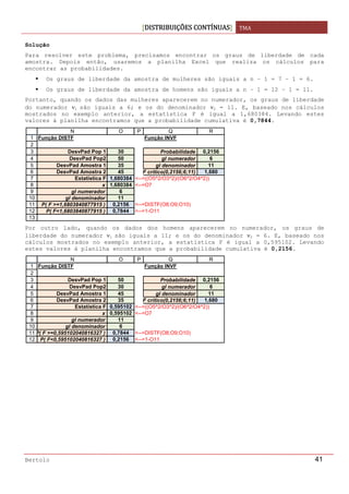 DISTRIBUIÇÕES CONTÍNUAS TMA 
 
Bertolo 41
Solução  
Para resolver este problema, precisamos encontrar os graus de liberdade de cada
amostra. Depois então, usaremos a planilha Excel que realiza os cálculos para
encontrar as probabilidades.
Os graus de liberdade da amostra de mulheres são iguais a n – 1 = 7 – 1 = 6.
Os graus de liberdade da amostra de homens são iguais a n – 1 = 12 – 1 = 11.
Portanto, quando os dados das mulheres aparecerem no numerador, os graus de liberdade
do numerador ν1 são iguais a 6; e os do denominador ν2 = 11. E, baseado nos cálculos
mostrados no exemplo anterior, a estatística F é igual a 1,680384. Levando estes
valores à planilha encontramos que a probabilidade cumulativa é 0,7844.
Por outro lado, quando os dados dos homens aparecerem no numerador, os graus de
liberdade do numerador ν1 são iguais a 11; e os do denominador ν2 = 6. E, baseado nos
cálculos mostrados no exemplo anterior, a estatística F é igual a 0,595102. Levando
estes valores à planilha encontramos que a probabilidade cumulativa é 0,2156.
1
2
3
4
5
6
7
8
9
10
11
12
13
N O P Q R
Função DISTF Função INVF
DesvPad Pop 1 30 Probabilidade 0,2156
DesvPad Pop2 50 gl numerador 6
DesvPad Amostra 1 35 gl denominador 11
DesvPad Amostra 2 45 F crítico(0,2156;6;11) 1,680
Estatística F 1,680384 <--=((O5^2/O3^2)/(O6^2/O4^2))
x 1,680384 <--=O7
gl numerador 6
gl denominador 11
P( F >=1,6803840877915 ) 0,2156 <--=DISTF(O8;O9;O10)
P( F<1,6803840877915 ) 0,7844 <--=1-O11
1
2
3
4
5
6
7
8
9
10
11
12
N O P Q R
Função DISTF Função INVF
DesvPad Pop 1 50 Probabilidade 0,2156
DesvPad Pop2 30 gl numerador 6
DesvPad Amostra 1 45 gl denominador 11
DesvPad Amostra 2 35 F crítico(0,2156;6;11) 1,680
Estatística F 0,595102 <--=((O5^2/O3^2)/(O6^2/O4^2))
x 0,595102 <--=O7
gl numerador 11
gl denominador 6
P( F >=0,595102040816327 ) 0,7844 <--=DISTF(O8;O9;O10)
P( F<0,595102040816327 ) 0,2156 <--=1-O11
 