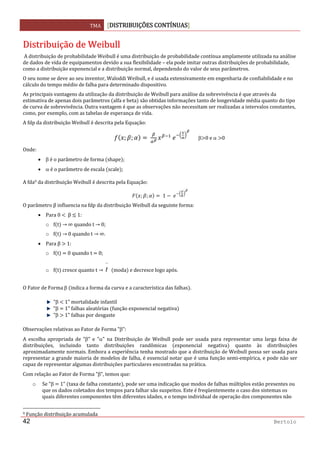 TMA  DISTRIBUIÇÕES CONTÍNUAS
 
42 Bertolo
DDiissttrriibbuuiiççããoo  ddee  WWeeiibbuullll  
 A distribuição de probabilidade Weibull é uma distribuição de probabilidade contínua amplamente utilizada na análise 
de dados de vida de equipamentos devido a sua flexibilidade – ela pode imitar outras distribuições de probabilidade, 
como a distribuição exponencial e a distribuição normal, dependendo do valor de seus parâmetros.  
O seu nome se deve ao seu inventor, Waloddi Weibull, e é usada extensivamente em engenharia de confiabilidade e no 
cálculo do tempo médio de falha para determinado dispositivo.   
As principais vantagens da utilização da distribuição de Weibull para análise da sobrevivência é que através da 
estimativa de apenas dois parâmetros  alfa e beta  são obtidas informações tanto de longevidade média quanto do tipo 
de curva de sobrevivência. Outra vantagem é que as observações não necessitam ser realizadas a intervalos constantes, 
como, por exemplo, com as tabelas de esperança de vida. 
A fdp da distribuição Weibull é descrita pela Equação:  
; ;           β 0 e α  0 
Onde: 
• β é o parâmetro de forma  shape ; 
• α é o parâmetro de escala  scale ; 
A fda9 da distribuição Weibull é descrita pela Equação: 
; ;  1  
O parâmetro β influencia na fdp da distribuição Weibull da seguinte forma: 
• Para 0    β   1: 
o f t    ∞ quando t   0; 
o f t    0 quando t   ∞. 
• Para β   1: 
o f t    0 quando t   0; 
o f t  cresce quanto t   
~
t   moda  e decresce logo após. 
O Fator de Forma β  indica a forma da curva e a característica das falhas . 
"β   1" mortalidade infantil  
"β   1" falhas aleatórias  função exponencial negativa   
"β   1" falhas por desgaste 
Observações relativas ao Fator de Forma "β": 
A  escolha  apropriada  de  "β"  e  "α"  na  Distribuição  de  Weibull  pode  ser  usada  para  representar  uma  larga  faixa  de 
distribuições,  incluindo  tanto  distribuições  randômicas  exponencial  negativa   quanto  às  distribuições 
aproximadamente normais. Embora a experiência tenha mostrado que a distribuição de Weibull possa ser usada para 
representar a grande maioria de modelos de falha, é essencial notar que é uma função semi‐empírica, e pode não ser 
capaz de representar algumas distribuições particulares encontradas na prática. 
Com relação ao Fator de Forma "β", temos que: 
o Se "β   1"  taxa de falha constante , pode ser uma indicação que modos de falhas múltiplos estão presentes ou 
que os dados coletados dos tempos para falhar são suspeitos. Este é freqüentemente o caso dos sistemas os 
quais diferentes componentes têm diferentes idades, e o tempo individual de operação dos componentes não 
                                                                  
9 Função distribuição acumulada 
 