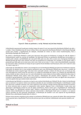 TMA  DISTRIBUIÇÕES CONTÍNUAS
 
44 Bertolo
 
Figura B - Efeito do parâmetro α na fdp. Retirado de [Life Data Analysis].
 
A distribuição exponencial  usada para estudar tempo de espera  é um caso especial da distribuição Weibull com alfa   
1, média   beta e lâmbda a taxa de risco 1/beta. Outro caso especial da distribuição Weibull é a distribuição Rayleigh 
usada  para  estudar  o  espalhamento  de  radiação,  velocidade  de  ventos  ou  fazer  certas  transformações .  Para  a 
distribuição Rayleigh alfa é fixado em 2. 
Na  prática  a distribuição Weibull  é  usada  para  descrever  dois  grupos de  fenômenos.  O  tempo  de  vida de  objetos  é 
frequentemente usado em controle de qualidade. Um fabricante fornece os parâmetros Weibull para um produto e o 
usuário pode calcular a probabilidade que uma parte falhe após um, dois, três ou mais anos. O programa distribuição 
Weibull permite‐lhe fazer estes cálculos com base nos parâmetros já conhecidos. Por exemplo, se você quiser saber a 
proporção que falha após um ou mais anos, entre com o valor um na caixa 'x' e leia o valor da probabilidade acumulada. 
Se você quiser saber o momento no tempo em que as partes foram divididas você fracassará, entre com o valor 0.5 caixa 
'%' e leia o valor de 'x'.  
A descrição da velocidade dos ventos é um exemplo do uso da distribuição Weibull para descrever fenômenos naturais. 
Cada parte do planeta tem os seus próprios parâmetros para uma distribuição Weibull para descrever o modelo da 
velocidade dos ventos naquele lugar. Com base nisto você pode calcular o número de dias por ano, ou horas por dia, 
com velocidade dos ventos acima de certa força, ou a média da velocidade dos ventos, ou a mediana da velocidade dos 
ventos, dividir em dois os dias do ano e ter uma velocidade dos ventos abaixo da força média, metade dos dias acima. A 
distribuição  Weibull  muito  prática  nesta  área  porque  a  distribuição  não  permite  valores  negativos  e  é  fácil  de 
considerar apropriadamente o fato que na maioria dos dias existirão um pouco de vento, em alguns dias uma porção e 
você tem aqueles dias que existem muito mais vento.  
A distribuição‐log Weibull se concentra no log de uma variável distribuída por Weibull. Ela dá o limite da distribuição 
para os menores e os maiores valores nas amostras extraídas de uma variedade de distribuições. A distribuição é usada 
para descrever condições extremas, tais como rajada de vento extrema, energia extrema liberada durante terremotos, 
ou  stress  extremos  para  os  quais  os  componentes estão  sujeitos.  Algumas  vezes  a  distribuição  é  usada  como  uma 
alternativa à distribuição normal no caso de dados assimétricos. Outros nomes para a log‐Weibull são "distribuição 
Fisher‐Tippett" ou "distribuição extreme value". Embora a distribuição mais usada seja a distribuição extreme value 
existem  outras  distribuições  de  valores  extremos  descrevendo  a  distribuição  limite  para  os  menore  e  os  maiores 
valores  extraídos  de  uma  particular  distribuição.  A  distribuição  de  Gumbel  é  um  caso  especial  de  log  distribuição 
Weibull. Para a distribuição Gumbel alfa 0 e beta 1.  
Existem vários pacotes estatísticos para estimar os parâmetros Weibull para um conjunto de dados. Não existe portanto 
muitos pacotes para a log‐Weibull. Você terá de procurar por eles na Internet. Infelizmente estes pacotes tendem a ser 
caros.  
 
Weibull no Excel
 