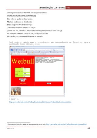 DISTRIBUIÇÕES CONTÍNUAS TMA 
 
Bertolo 45
O Excel possui a função WEIBULL com a seguinte sintaxe: 
WEIBULL(x;beta;alfa;cumulativo)
X é o valor no qual se avalia a função. 
Alfa é um parâmetro da distribuição 
Beta é um parâmetro da distribuição 
Cumulativo determina a forma da função 
Quando alfa   1, a WEIBULL retornará a distribuição exponencial com : λ  1/β. 
Por exemplo:  WEIBULL 105;20;100;FALSO  dá 0,035589 
WEIBULL 105;20;100;VERDADEIRO  dá 0,929581 
 
Você poderia também usar o procedimento que desenvolvemos em Javascript para a
realização deste cálculo. Assim
O link11
é:
http://www.bertolo.pro.br/FinEst/Estatistica/DistribuicaoProbabilidades/binomial.htm 
  
  
  
 
                                                                  
11Outras distribuições poderão ser calculadas neste site: http://www.bertolo.pro.br/FinEst/Estatistica/index.html 
 
 