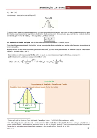 DISTRIBUIÇÕES CONTÍNUAS TMA 
 
Bertolo 5
P(2 < X < 2,05),
corresponde à área hachurada na Figura 02:
Figura 02
2 2,05
O cálculo direto dessa probabilidade exige um conhecimento de Matemática mais avançado do que aquele que dispomos aqui.
Entretanto, podemos contornar o problema facilmente. Basta aceitar, sem demonstração, que, se X é uma variável aleatória
com distribuição normal de média μ e desvio padrão σ, então a variável:
 
 
tem distribuição normal reduzida
1
, isto é, tem distribuição normal de média 0 e desvio padrão 1.
As probabilidades associadas à distribuição normal padronizada são encontradas em tabelas, não havendo necessidade de
serem calculadas.
A Figura abaixo é uma tabela de distribuição normal reduzida
2
, que nos dá a probabilidade de Z tomar qualquer valor entre a
média 0 e um dado valor z, isto é:
                                                                  
1
O valor de Z pode ser obtido no Excel pela função Padronizar. Assim, =PADRONIZAR(x; média;desv_padrão)
2
Esta Tabela foi produzida no Excel usando a função estatística =DIST.NORMP($A2+B$1)-0,5000. Foi feita a subtração de 0,5000 para os
valores ficarem restritos à primeira metade dos valores acima de zero da gaussiana. Note que a função está definida assim para a célula B2.
Para se obter os valores das outras células, basta arrastarmos a alça do canto inferior direito de B2 até K42.
Convertidos os intervalos da variável x, entre os quais se pretende calcular a probabilidade, para valores 
padronizados em z, o cálculo desta probabilidade será:
ILUSTRAÇÂO
Porcentagens da Área Sob a Curva Normal Padrão
Um gráfico desta curva normal padronizada  média 0 e Variância 1  é:
 