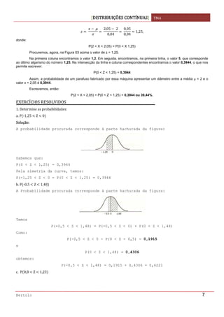 DISTRIBUIÇÕES CONTÍNUAS TMA 
 
Bertolo 7
 
 
 
2,05  2
0,04
 
0,05
0,04
1,25,
donde:
P(2 < X < 2,05) = P(0 < X 1,25)
Procuremos, agora, na Figura 03 acima o valor de z = 1,25.
Na primeira coluna encontramos o valor 1,2. Em seguida, encontramos, na primeira linha, o valor 5, que corresponde
ao último algarismo do número 1,25. Na intersecção da linha e coluna correspondentes encontramos o valor 0,3944, o que nos
permite escrever:
P(0 < Z < 1,25) = 0,3944
Assim, a probabilidade de um parafuso fabricado por essa máquina apresentar um diâmetro entre a média μ = 2 e o
valor x = 2,05 é 0,3944.
Escrevemos, então:
P(2 < X < 2,05) = P(0 < Z < 1,25) = 0,3944 ou 39,44%.
EXERCÍCIOS RESOLVIDOS 
1. Determine as probabilidades: 
a. P ‐1,25   Z   0  
Solução: 
A probabilidade procurada corresponde à parte hachurada da figura:
Sabemos que:
P(0 < Z < 1,25) = 0,3944
Pela simetria da curva, temos:
P(-1,25 < Z < 0 = P(0 < Z < 1,25) = 0,3944
b. P ‐0,5   Z   1,48  
A Probabilidade procurada corresponde à parte hachurada da figura:
Temos
P(-0,5 < Z < 1,48) = P(-0,5 < Z < 0) + P(0 < Z < 1,48)
Como:
P(-0,5 < Z < 0 = P(0 < Z < 0,5) = 0,1915
e
P(0 < Z < 1,48) = 0,4306
obtemos:
P(-0,5 < Z < 1,48) = 0,1915 + 0,4306 = 0,6221
c.  P 0,8   Z   1,23  
 