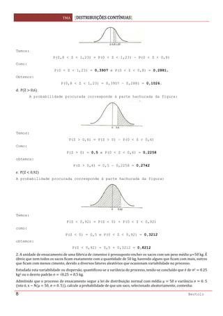 TMA  DISTRIBUIÇÕES CONTÍNUAS
 
8 Bertolo
Temos:
P(0,8 < Z < 1,23) = P(0 < Z < 1,23) – P(0 < Z < 0,8)
Como:
P(0 < Z < 1,23) = 0,3907 e P(0 < Z < 0,8) = 0,2881,
Obtemos:
P(0,8 < Z < 1,23) = 0,3907 – 0,2881 = 0,1026.
d.  P Z   0,6  
A probabilidade procurada corresponde à parte hachurada da figura:
Temos:
P(Z > 0,6) = P(Z > 0) – P(0 < Z < 0,6)
Como:
P(Z > 0) = 0,5 e P(0 < Z < 0,6) = 0,2258
obtemos:
P(Z > 0,6) = 0,5 – 0,2258 = 0,2742
e.  P Z   0,92  
A probabilidade procurada corresponde à parte hachurada da figura:
Temos:
P(Z < 0,92) = P(Z < 0) + P(0 < Z < 0,92)
como:
P(Z < 0) = 0,5 e P(0 < Z < 0,92) = 0,3212
obtemos:
P(Z < 0,92) = 0,5 + 0,3212 = 0,8212
2. A unidade de ensacamento de uma fábrica de cimentos é pressuposto encher os sacos com um peso médio µ 50 kg. É 
óbvio que nem todos os sacos ficam exatamente com a quantidade de 50 kg, havendo alguns que ficam com mais, outros 
que ficam com menos cimento, devido a diversos fatores aleatórios que ocasionam variabilidade no processo. 
Estudada esta variabilidade ou dispersão, quantificou‐se a variância do processo, tendo‐se concluído que é de σ2   0.25 
kg2 ou o desvio padrão σ   √0,25   0,5 kg. 
Admitindo que o processo de ensacamento segue a lei de distribuição normal com média µ   50 e variância σ   0. 5 
isto é, x ~ N µ   50, σ   0. 5 , calcule a probabilidade de que um saco, selecionado aleatoriamente, contenha: 
 