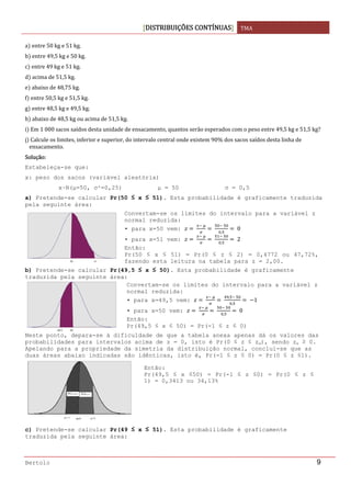 DISTRIBUIÇÕES CONTÍNUAS TMA 
 
Bertolo 9
a  entre 50 kg e 51 kg. 
b  entre 49,5 kg e 50 kg. 
c  entre 49 kg e 51 kg. 
d  acima de 51,5 kg. 
e  abaixo de 48,75 kg. 
f  entre 50,5 kg e 51,5 kg. 
g  entre 48,5 kg e 49,5 kg. 
h  abaixo de 48,5 kg ou acima de 51,5 kg. 
i  Em 1 000 sacos saídos desta unidade de ensacamento, quantos serão esperados com o peso entre 49,5 kg e 51,5 kg? 
j  Calcule os limites, inferior e superior, do intervalo central onde existem 90% dos sacos saídos desta linha de 
ensacamento. 
Solução: 
Estabeleça-se que:
x: peso dos sacos (variável aleatória)
x~N(μ=50, σ²=0,25) μ = 50 σ = 0,5
a) Pretende-se calcular Pr(50 ≤ x ≤ 51). Esta probabilidade é graficamente traduzida
pela seguinte área:
b) Pretende-se calcular Pr(49,5 ≤ x ≤ 50). Esta probabilidade é graficamente
traduzida pela seguinte área:
Neste ponto, depara-se à dificuldade de que a tabela anexa apenas dá os valores das
probabilidades para intervalos acima de z = 0, isto é Pr(0 ≤ z ≤ zα), sendo zα ≥ 0.
Apelando para a propriedade da simetria da distribuição normal, conclui-se que as
duas áreas abaixo indicadas são idênticas, isto é, Pr(-1 ≤ z ≤ 0) = Pr(0 ≤ z ≤1).
c) Pretende-se calcular Pr(49 ≤ x ≤ 51). Esta probabilidade é graficamente
traduzida pela seguinte área:
Convertam-se os limites do intervalo para a variável z
normal reduzida:
• para x=50 vem:  
 
 
 
,
 0
• para x=51 vem:  
 
 
 
,
 2
Então:
Pr(50 ≤ x ≤ 51) = Pr(0 ≤ z ≤ 2) = 0,4772 ou 47,72%,
fazendo esta leitura na tabela para z = 2,00.
Convertam-se os limites do intervalo para a variável z
normal reduzida:
• para x=49,5 vem:  
 
 
,  
,
  1
• para x=50 vem:  
 
 
 
,
 0
Então:
Pr(49,5 ≤ x ≤ 50) = Pr(-1 ≤ z ≤ 0)
Então:
Pr(49,5 ≤ x ≤50) = Pr(-1 ≤ z ≤0) = Pr(0 ≤ z ≤
1) = 0,3413 ou 34,13%
 