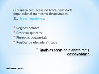 GEOGRAFIA - 8º ano
O planeta tem áreas de fraca densidade
populacional ou mesmo despovoadas.
São áreas repulsivas:
* Regiões polares
* Desertos quentes
* Florestas equatoriais
* Regiões de elevada altitude
 