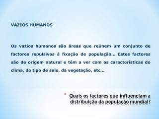 VAZIOS HUMANOS
Os vazios humanos são áreas que reúnem um conjunto de
factores repulsivos à fixação de população… Estes factores
são de origem natural e têm a ver com as características do
clima, do tipo de solo, da vegetação, etc…
 
