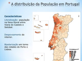 Características
Litoralização: população
na faixa litoral entre
Viana do Castelo e
Setúbal.
Despovoamento do
interior.
Bipolarização em torno
das cidades do Porto e
Lisboa.
 