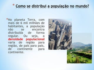 *No planeta Terra, com
mais de 6 mil milhões de
habitantes, a população
não se encontra
distribuída de forma
regular. Ou seja, a
densidade populacional
varia de região para
região, de país para país,
de continente para
continente.
 