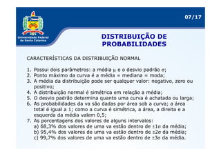 07/17



                              DISTRIBUIÇÃO DE
                              PROBABILIDADES

CARACTERÍSTICAS DA DISTRIBUIÇÃO NORMAL

1. Possui dois parâmetros: a média µ e o desvio padrão σ;
2. Ponto máximo da curva é a média = mediana = moda;
3. A média da distribuição pode ser qualquer valor: negativo, zero ou
   positivo;
4. A distribuição normal é simétrica em relação a média;
5. O desvio padrão determina quanto uma curva é achatada ou larga;
6. As probabilidades da va são dadas por área sob a curva; a área
   total é igual a 1; como a curva é simétrica, a área, a direita e a
   esquerda da média valem 0,5;
7. As porcentagens dos valores de alguns intervalos:
   a) 68,3% dos valores de uma va estão dentro de ±1σ da média;
   b) 95,4% dos valores de uma va estão dentro de ±2σ da média;
   c) 99,7% dos valores de uma va estão dentro de ±3σ da média.
 