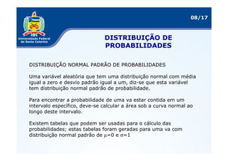 08/17



                              DISTRIBUIÇÃO DE
                              PROBABILIDADES

DISTRIBUIÇÃO NORMAL PADRÃO DE PROBABILIDADES

Uma variável aleatória que tem uma distribuição normal com média
igual a zero e desvio padrão igual a um, diz-se que esta variável
tem distribuição normal padrão de probabilidade.

Para encontrar a probabilidade de uma va estar contida em um
intervalo específico, deve-se calcular a área sob a curva normal ao
longo deste intervalo.

Existem tabelas que podem ser usadas para o cálculo das
probabilidades; estas tabelas foram geradas para uma va com
distribuição normal padrão de µ=0 e σ=1
 