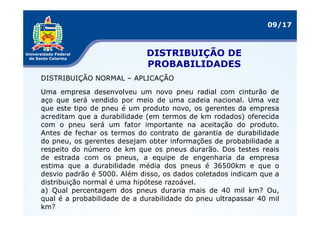 09/17



                             DISTRIBUIÇÃO DE
                             PROBABILIDADES
DISTRIBUIÇÃO NORMAL – APLICAÇÃO

Uma empresa desenvolveu um novo pneu radial com cinturão de
aço que será vendido por meio de uma cadeia nacional. Uma vez
que este tipo de pneu é um produto novo, os gerentes da empresa
acreditam que a durabilidade (em termos de km rodados) oferecida
com o pneu será um fator importante na aceitação do produto.
Antes de fechar os termos do contrato de garantia de durabilidade
do pneu, os gerentes desejam obter informações de probabilidade a
respeito do número de km que os pneus durarão. Dos testes reais
de estrada com os pneus, a equipe de engenharia da empresa
estima que a durabilidade média dos pneus é 36500km e que o
desvio padrão é 5000. Além disso, os dados coletados indicam que a
distribuição normal é uma hipótese razoável.
a) Qual percentagem dos pneus duraria mais de 40 mil km? Ou,
qual é a probabilidade de a durabilidade do pneu ultrapassar 40 mil
km?
 